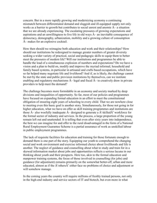 concern. But in a more rapidly growing and modernizing economy a continuing
mismatch between differentiated demand and sluggish and ill-equipped supply not only
works as a barrier to growth but contributes to social unrest and anomie Â– a situation
that we are already experiencing. The escalating pressures of growing expectations and
aspirations and an unwillingness to live life in old ways Â– an inevitable consequence of
democracy, demography, urbanization, mobility and a growing culture of consumption
Â– makes for an explosive cocktail.
How then should we reimagine both education and work and their relationships? How
should our institutions be redesigned to manage greater numbers of greater diversity
seeking a wider variety of practical, social and pedagogic skills to equip them to better
meet the pressures of modern life? Will our institutions and programmes be able to
handle the load of a simultaneous explosion of numbers and expectations? Do we have a
vision and a plan to build on, modify and improve the myriad informal, household and
family based systems, in particular in artisanal and crafts based occupations, which have
so far helped many negotiate life and livelihood? And if, as is likely, the challenge cannot
be met by the state and public provision institutions by themselves, can we institute
enabling and regulatory mechanisms Â– legal and fiscal Â– to creatively draw in private
providers to help meet the demand?
The challenge becomes more formidable in an economy and society marked by deep
divisions and inequalities of opportunity. So far, most of our policies and programmes
have focused on expanding formal education in an effort to meet the constitutional
obligation of ensuring eight years of schooling to every child. That we are nowhere close
to meeting even this basic goal is another story. Simultaneously, for those not going in for
higher education, what we have on offer as skill training programmes and institutions are
those Â– also woefully inadequate Â– designed to generate a Â‘skilledÂ’ workforce for
the formal sector of industry and services. In the process, a large proportion of the young
remain left out and unattended. It is telling that even after sixty years into independence,
the best we can imagine for and offer to the rural disadvantaged in the form of a National
Rural Employment Guarantee Scheme is a partial assurance of work as unskilled labour
in public employment programmes.
The lack of requisite facilities for education and training for those fortunate enough to
demand them is one part of the story. Equipping our youth to comprehend the changing
social and work environment and exercise informed choice about livelihoods and life is
another. The neglect of guidance and counselling about what to study and train for in a
skewed information market about jobs and opportunities reflects a serious lacuna in our
thinking about youth and their prospects. Here too, akin to the formal education and
manpower training systems, the focus of those involved in counselling (for jobs) and
guidance (for adjustment) remains primarily on the somewhat better-off, urban and more
educated, almost as if the Â‘othersÂ’ either face no problems of choice and adjustment or
will somehow manage.
In the coming years the country will require millions of freshly trained persons, not only
in the high-end industry and service sectors of IT and biotech, but even more in what
 