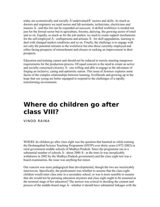 today are economically and socially Â‘undervaluedÂ’ sectors and skills. As much as
doctors and engineers we need nurses and lab assistants, technicians, electricians and
masons Â– and this list can be expanded ad nauseam. A skilled workforce is needed not
just for the formal sector but in agriculture, forestry, dairying, the growing sector of retail
and so on. Equally, as much as for the job market, we need to create support mechanisms
for the self-employed Â– craftspersons and artisans Â– for skill upgradation, learning to
deal with changed market conditions and so on. Finally, the challenge is to engage with
not only the potential entrants to the workforce but also those currently employed and
either facing prospects of retrenchment and closure or seeking an improvement in their
prospects.
Education and training cannot and should not be reduced to merely meeting manpower
requirements for the production process. Of equal concern is the need to create an active
and socially concerned citizenry Â– one willing and able to engage in the adventure of
forging an inclusive, caring and optimistic nation. This issue of Seminar explores some
facets of the complex relationships between learning, livelihoods and growing up in the
hope that our young are better equipped to respond to the challenges of a rapidly
transforming environment.
Where do children go after
class VIII?
V I N O D RA I N A
WHERE do children go after class eight was the question that haunted us while running
the Hoshangabad Science Teaching Programme (HSTP) over thirty years (1972-2002) in
rural government middle schools of Madhya Pradesh. Since the programme ran in a
substantial number of schools Â– about 2000 Â– at the time (it was inexplicably
withdrawn in 2002 by the Madhya Pradesh government) and the class eight test was a
board examination, the issue was anything but minor.
Our concern was more pedagogical than developmental, though the two are inextricably
interwoven. Specifically, the predicament was whether to assume that the class eight
children would enter class nine in a secondary school, or was it more sensible to assume
that she would not be pursuing education anymore and class eight ought to be assumed as
the terminal stage of her education? The answer was critical in deciding the content and
process of the middle-board stage Â– whether it should have substantial linkages with the
 