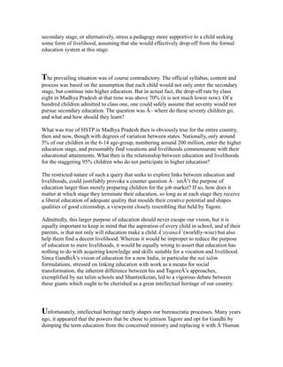 secondary stage, or alternatively, stress a pedagogy more supportive to a child seeking
some form of livelihood, assuming that she would effectively drop-off from the formal
education system at this stage.
The prevailing situation was of course contradictory. The official syllabus, content and
process was based on the assumption that each child would not only enter the secondary
stage, but continue into higher education. But in actual fact, the drop-off rate by class
eight in Madhya Pradesh at that time was above 70% (it is not much lower now). Of a
hundred children admitted to class one, one could safely assume that seventy would not
pursue secondary education. The question was Â– where do these seventy children go,
and what and how should they learn?
What was true of HSTP in Madhya Pradesh then is obviously true for the entire country,
then and now, though with degrees of variation between states. Nationally, only around
5% of our children in the 6-14 age-group, numbering around 200 million, enter the higher
education stage, and presumably find vocations and livelihoods commensurate with their
educational attainments. What then is the relationship between education and livelihoods
for the staggering 95% children who do not participate in higher education?
The restricted nature of such a query that seeks to explore links between education and
livelihoods, could justifiably provoke a counter question Â– isnÂ’t the purpose of
education larger than merely preparing children for the job market? If so, how does it
matter at which stage they terminate their education, so long as at each stage they receive
a liberal education of adequate quality that moulds their creative potential and shapes
qualities of good citizenship, a viewpoint closely resembling that held by Tagore.
Admittedly, this larger purpose of education should never escape our vision, but it is
equally important to keep in mind that the aspiration of every child in school, and of their
parents, is that not only will education make a child Â‘siyanaÂ’(worldly-wise) but also
help them find a decent livelihood. Whereas it would be improper to reduce the purpose
of education to mere livelihoods, it would be equally wrong to assert that education has
nothing to do with acquiring knowledge and skills suitable for a vocation and livelihood.
Since GandhiÂ’s vision of education for a new India, in particular the nai talim
formulations, stressed on linking education with work as a means for social
transformation, the inherent difference between his and TagoreÂ’s approaches,
exemplified by nai talim schools and Shantiniketan, led to a vigorous debate between
these giants which ought to be cherished as a great intellectual heritage of our country.
Unfortunately, intellectual heritage rarely shapes our bureaucratic processes. Many years
ago, it appeared that the powers that be chose to jettison Tagore and opt for Gandhi by
dumping the term education from the concerned ministry and replacing it with Â‘Human
 