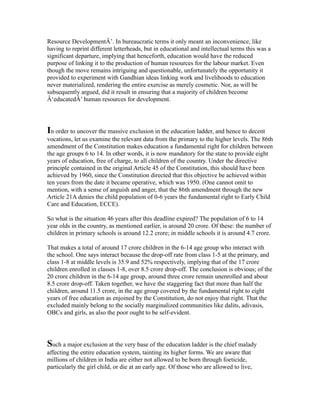 Resource DevelopmentÂ’. In bureaucratic terms it only meant an inconvenience, like
having to reprint different letterheads, but in educational and intellectual terms this was a
significant departure, implying that henceforth, education would have the reduced
purpose of linking it to the production of human resources for the labour market. Even
though the move remains intriguing and questionable, unfortunately the opportunity it
provided to experiment with Gandhian ideas linking work and livelihoods to education
never materialized, rendering the entire exercise as merely cosmetic. Nor, as will be
subsequently argued, did it result in ensuring that a majority of children become
Â‘educatedÂ’ human resources for development.
In order to uncover the massive exclusion in the education ladder, and hence to decent
vocations, let us examine the relevant data from the primary to the higher levels. The 86th
amendment of the Constitution makes education a fundamental right for children between
the age groups 6 to 14. In other words, it is now mandatory for the state to provide eight
years of education, free of charge, to all children of the country. Under the directive
principle contained in the original Article 45 of the Constitution, this should have been
achieved by 1960, since the Constitution directed that this objective be achieved within
ten years from the date it became operative, which was 1950. (One cannot omit to
mention, with a sense of anguish and anger, that the 86th amendment through the new
Article 21A denies the child population of 0-6 years the fundamental right to Early Child
Care and Education, ECCE).
So what is the situation 46 years after this deadline expired? The population of 6 to 14
year olds in the country, as mentioned earlier, is around 20 crore. Of these: the number of
children in primary schools is around 12.2 crore; in middle schools it is around 4.7 crore.
That makes a total of around 17 crore children in the 6-14 age group who interact with
the school. One says interact because the drop-off rate from class 1-5 at the primary, and
class 1-8 at middle levels is 35.9 and 52% respectively, implying that of the 17 crore
children enrolled in classes 1-8, over 8.5 crore drop-off. The conclusion is obvious; of the
20 crore children in the 6-14 age group, around three crore remain unenrolled and about
8.5 crore drop-off. Taken together, we have the staggering fact that more than half the
children, around 11.5 crore, in the age group covered by the fundamental right to eight
years of free education as enjoined by the Constitution, do not enjoy that right. That the
excluded mainly belong to the socially marginalized communities like dalits, adivasis,
OBCs and girls, as also the poor ought to be self-evident.
Such a major exclusion at the very base of the education ladder is the chief malady
affecting the entire education system, tainting its higher forms. We are aware that
millions of children in India are either not allowed to be born through foeticide,
particularly the girl child, or die at an early age. Of those who are allowed to live,
 