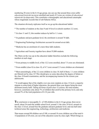 numbering 20 crore in the 6-14 age group, one can say that around three crore suffer
educational foeticide (as never enrolled) and nearly 8.5 crore are victims of educational
infanticide (as drop-outs). This constitutes a demographic and educational catastrophe
whose magnitude exceeds that of sub-Saharan Africa.
The situation obviously replicates itself as we go up the educational ladder:
* The number of students at the class 9 and 10 level in schools numbers 2.2 crore.
* At class 11 and 12, this number reduces by half to 1.1 crore.
* At graduate and post graduate level, the enrolment is around 76 lakh.
* Engineering/Technology/Architecture account for around seven lakh.
* Medicine has an enrolment of a mere three lakh students.
* Agriculture and Forestry together have about 55,000 students.
The filters on the way up on the education ladder therefore exclude the following
numbers at each stage:
* From primary to middle level, of the 12.2 crore enrolled, about 7.5 crore are eliminated.
* From middle (class 8) to class 10, of 4.7 crore around 2.5 crore children are eliminated.
* Most astonishingly, of the 2.2 crore children in class 10, half of them, 1.1 crore children
are filtered out by class 12! This should give us some idea about the degree of failure at
the class 10 board examination, and the accompanying trauma for the sixteen year
adolescents.
* It would appear that of the slightly over one crore students at class 12 level, a majority
migrate to some kind of higher education, the general three year degree being the most
dominant (nearly half). Taking all forms of post-class 12 courses, the total number,
however, constitutes only about 7% of children that enroll at the primary level, and only
around 5% of the total population of 6-14 year olds.
The conclusion is inescapable Â– of 100 children in the 6-14 age group, three never
enroll, about 24 reach the middle school level, around 11 the class 10 level, around six
the class 12 level, around four the graduate and post graduate level, and one-half enter
technical areas like engineering, technology, architecture and medicine.
That means around 90 children out of 100, or around 18 crore children out of the total 6-
14 population of 20 crore, are out of the education scene by class eight. Which brings us
 