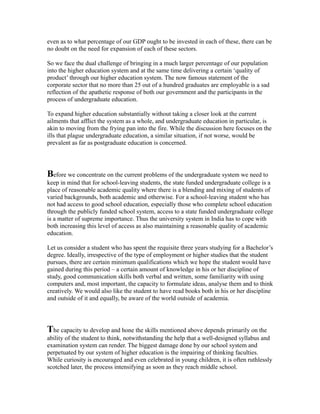 even as to what percentage of our GDP ought to be invested in each of these, there can be
no doubt on the need for expansion of each of these sectors.
So we face the dual challenge of bringing in a much larger percentage of our population
into the higher education system and at the same time delivering a certain ‘quality of
product’ through our higher education system. The now famous statement of the
corporate sector that no more than 25 out of a hundred graduates are employable is a sad
reflection of the apathetic response of both our government and the participants in the
process of undergraduate education.
To expand higher education substantially without taking a closer look at the current
ailments that afflict the system as a whole, and undergraduate education in particular, is
akin to moving from the frying pan into the fire. While the discussion here focuses on the
ills that plague undergraduate education, a similar situation, if not worse, would be
prevalent as far as postgraduate education is concerned.
Before we concentrate on the current problems of the undergraduate system we need to
keep in mind that for school-leaving students, the state funded undergraduate college is a
place of reasonable academic quality where there is a blending and mixing of students of
varied backgrounds, both academic and otherwise. For a school-leaving student who has
not had access to good school education, especially those who complete school education
through the publicly funded school system, access to a state funded undergraduate college
is a matter of supreme importance. Thus the university system in India has to cope with
both increasing this level of access as also maintaining a reasonable quality of academic
education.
Let us consider a student who has spent the requisite three years studying for a Bachelor’s
degree. Ideally, irrespective of the type of employment or higher studies that the student
pursues, there are certain minimum qualifications which we hope the student would have
gained during this period – a certain amount of knowledge in his or her discipline of
study, good communication skills both verbal and written, some familiarity with using
computers and, most important, the capacity to formulate ideas, analyse them and to think
creatively. We would also like the student to have read books both in his or her discipline
and outside of it and equally, be aware of the world outside of academia.
The capacity to develop and hone the skills mentioned above depends primarily on the
ability of the student to think, notwithstanding the help that a well-designed syllabus and
examination system can render. The biggest damage done by our school system and
perpetuated by our system of higher education is the impairing of thinking faculties.
While curiosity is encouraged and even celebrated in young children, it is often ruthlessly
scotched later, the process intensifying as soon as they reach middle school.
 