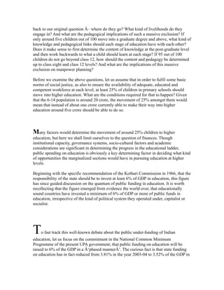 back to our original question Â– where do they go? What kind of livelihoods do they
engage in? And what are the pedagogical implications of such a massive exclusion? If
only around five children out of 100 move into a graduate degree and above, what kind of
knowledge and pedagogical links should each stage of education have with each other?
Does it make sense to first determine the content of knowledge at the post-graduate level
and then work backwards to what a child should learn at each stage? If 95 out of 100
children do not go beyond class 12, how should the content and pedagogy be determined
up to class eight and class 12 levels? And what are the implications of this massive
exclusion on manpower planning?
Before we examine the above questions, let us assume that in order to fulfil some basic
norms of social justice, as also to ensure the availability of adequate, educated and
competent workforce at each level, at least 25% of children in primary schools should
move into higher education. What are the conditions required for that to happen? Given
that the 6-14 population is around 20 crore, the movement of 25% amongst them would
mean that instead of about one crore currently able to make their way into higher
education around five crore should be able to do so.
Many factors would determine the movement of around 25% children to higher
education, but here we shall limit ourselves to the question of finances. Though
institutional capacity, governance systems, socio-cultural factors and academic
considerations are significant in determining the progress in the educational ladder,
public spending on education is obviously a key determining factor in deciding what kind
of opportunities the marginalized sections would have in pursuing education at higher
levels.
Beginning with the specific recommendation of the Kothari Commission in 1966, that the
responsibility of the state should be to invest at least 6% of GDP in education, this figure
has since guided discussion on the quantum of public funding in education. It is worth
recollecting that the figure emerged from evidence the world over, that educationally
sound countries have invested a minimum of 6% of GDP or more of public funds in
education, irrespective of the kind of political system they operated under, capitalist or
socialist.
To fast track this well-known debate about the public under-funding of Indian
education, let us focus on the commitment in the National Common Minimum
Programme of the present UPA government; that public funding on education will be
raised to 6% of the GDP in a Â‘phased mannerÂ’. The curious fact is that state funding
on education has in fact reduced from 3.81% in the year 2003-04 to 3.52% of the GDP in
 