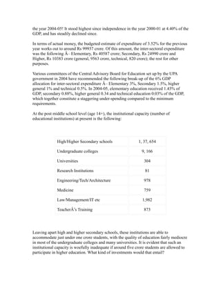 the year 2004-05! It stood highest since independence in the year 2000-01 at 4.40% of the
GDP, and has steadily declined since.
In terms of actual money, the budgeted estimate of expenditure of 3.52% for the previous
year works out to around Rs 99937 crore. Of this amount, the inter-sectoral expenditure
was the following Â– Elementary, Rs 40587 crore; Secondary, Rs 24990 crore and
Higher, Rs 10383 crore (general, 9563 crore, technical, 820 crore); the rest for other
purposes.
Various committees of the Central Advisory Board for Education set up by the UPA
government in 2004 have recommended the following break-up of the 6% GDP
allocation for inter-sectoral expenditure Â– Elementary 3%, Secondary 1.5%, higher
general 1% and technical 0.5%. In 2004-05, elementary education received 1.43% of
GDP, secondary 0.88%, higher general 0.34 and technical education 0.03% of the GDP,
which together constitute a staggering under-spending compared to the minimum
requirements.
At the post middle school level (age 14+), the institutional capacity (number of
educational institutions) at present is the following:
High/Higher Secondary schools 1, 37, 654
Undergraduate colleges 9, 166
Universities 304
Research Institutions 81
Engineering/Tech/Architecture 978
Medicine 759
Law/Management/IT etc 1,982
TeacherÂ’s Training 873
Leaving apart high and higher secondary schools, these institutions are able to
accommodate just under one crore students, with the quality of education fairly mediocre
in most of the undergraduate colleges and many universities. It is evident that such an
institutional capacity is woefully inadequate if around five crore students are allowed to
participate in higher education. What kind of investments would that entail?
 