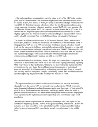 If the total expenditure on education were to be raised to 6% of the GDP in the coming
year 2006-07, then based on GDP estimates the projected total amount available would
be around Rs 1,94,960, instead of Rs 99,937 crore as indicated in budget estimates for the
year 2004-05. If the inter-sectoral allocations follow the CABE recommendations, this
would mean that elementary education would get around Rs 97,480 crore, secondary Rs
48,740 crore, higher general Rs 32,168 crore and technical around Rs 16,572 crore. It is
curious that the projected figure for allocation to elementary education at 6% GDP is
slightly higher than the financial estimates for the draft Right to Education Bill worked
out by a CABE committee! And yet the bill is not being introduced in Parliament.
The impact on higher education would in fact be quite dramatic. With a population of
billion plus, India has a mere 304 universities. In comparison, with around one-fourth of
the population, USA has over 3000 universities. The higher general allocation would
triple but the increase in the higher technical allocation would be dramatic, a twenty fold
increase compared to the estimated expenditure for the year 2004-05. Taken together, this
means that the number of universities could be increased to more than 500, and medical
and engineering colleges, with added quality and infrastructure improvement in the
existing ones, could potentially increase ten fold, to over 5000 each.
One can easily visualize the salutary impact this might have on the fierce competition for
admission to these institutions, which lies at the heart of the raging controversy regarding
OBC reservations to these institutions. Of course one must realise that mere availability
of funds is not the only factor that would determine the expansion of institutional
capacity, particularly in higher education; maintaining academic excellence in research
and teaching involves many other complex contributing factors. This would nevertheless
result in improving the prospects of a decent job for millions of youth.
Having examined the educational exclusion at different levels, and how it could be
checked if only the present UPA government were to adhere to the NCMP promise to
raise the education budget in a phased manner over the next three years of its term to 6%
of GDP, let us finally examine the job market itself to get an idea where the youth at
present find their livelihoods, and where more among them are likely to find employment
once opportunities for higher education are opened up for a considerably larger youth
population.
We come back to the original question: where do children go after class eight? As we
noted at the beginning, around 2.5 crore do not go to secondary, and another 1.1 crore do
not cross over from class 10 to 12. So a total of around 3.6 crore are out of the higher
school system, with around 11.5 crore having already been eliminated by the middle
level.
 