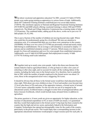 What about vocational and apprentice education? In 2001, around 15.5 lakh (157650)
people were under-going training as apprentices in various forms of trade. Additionally,
about 4877 Industrial Training Institutes could hold just over seven lakh trainees
(710874). The enrolment capacity in National and Regional Vocational Training Institutes
(NVTI/RVTI) and 6800 schools offering vocational trainings is about 2360 and 979950
respectively. The Khadi and Village Industries Commission has a training intake of about
31310 persons. The combined intake, adding up all the above, works out to just over 18
lakh people (18, 82,144).
This is just a fraction of the number of children not moving beyond class eight. Where
else could they be predominantly going for a livelihood? We turn our attention to
enterprises now. It is estimated that there are over three crore enterprises in the country
(30348800). Of these over two crore (21375700) are personally owned and nearly ninety
lakh belong to establishments. On an average a self-enterprise is assumed to employ 1.5
persons and an established enterprise around 5.7 persons. Which means over three crore
people live from self-enterprises and over five crore people from established enterprises.
Additionally, over 61 lakh (6163500) people find employment in nearly 14 lakh
(1374174) working small scale industries.
All together total up to nearly nine crore people. Add to this those non-literates that
remain linked to land as agricultural labour, or who go back to it after a few years of
schooling or after class eight, and we account for nearly all the working labour of the
country, including the lucky ones in the formal sector. It is, therefore, best to underline
that in 2001 while the number of people employed in the formal sector was about 2.8
crore, those in the unorganized sector were a staggering 38.4 crore.
It should be obvious that all those in the formal sector would have had education beyond
class eight. With about one crore children at class 12 level and another crore beyond class
12 level, plus those in ITIs and some of the apprentice trainees, a formal sector of around
2.8 crore seems a plausible number. For the rest who are out of or marginal to the
educational system, livelihood means a struggle in some form of unorganized labour, and
hence insecure livelihoods, which would include many artisanal forms in addition to
agriculture.
The prime question is: if more youth are given an opportunity for higher education, as the
increase of educational expenditure to 6% or more of GDP can ensure, is it guaranteed
that they would find employment in the formal sector? A big hype has been created in the
country that the high end service sector, particularly linked to the Information and
Computer Technologies has opened up unimaginable vistas for the youth of the country,
particularly in the private sector. This would imply that a corresponding increase in the
appropriate educational institutions would prepare a larger resource pool for such jobs. Is
 