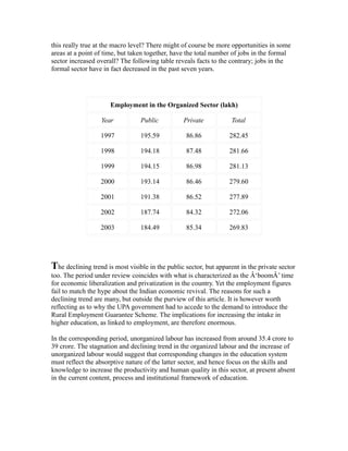 this really true at the macro level? There might of course be more opportunities in some
areas at a point of time, but taken together, have the total number of jobs in the formal
sector increased overall? The following table reveals facts to the contrary; jobs in the
formal sector have in fact decreased in the past seven years.
Employment in the Organized Sector (lakh)
Year Public Private Total
1997 195.59 86.86 282.45
1998 194.18 87.48 281.66
1999 194.15 86.98 281.13
2000 193.14 86.46 279.60
2001 191.38 86.52 277.89
2002 187.74 84.32 272.06
2003 184.49 85.34 269.83
The declining trend is most visible in the public sector, but apparent in the private sector
too. The period under review coincides with what is characterized as the Â‘boomÂ’ time
for economic liberalization and privatization in the country. Yet the employment figures
fail to match the hype about the Indian economic revival. The reasons for such a
declining trend are many, but outside the purview of this article. It is however worth
reflecting as to why the UPA government had to accede to the demand to introduce the
Rural Employment Guarantee Scheme. The implications for increasing the intake in
higher education, as linked to employment, are therefore enormous.
In the corresponding period, unorganized labour has increased from around 35.4 crore to
39 crore. The stagnation and declining trend in the organized labour and the increase of
unorganized labour would suggest that corresponding changes in the education system
must reflect the absorptive nature of the latter sector, and hence focus on the skills and
knowledge to increase the productivity and human quality in this sector, at present absent
in the current content, process and institutional framework of education.
 