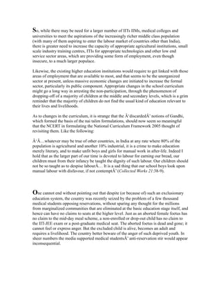 So, while there may be need for a larger number of IITs IIMs, medical colleges and
universities to meet the aspirations of the increasingly richer middle class population
(with many of them aspiring to enter the labour market of countries other than India),
there is greater need to increase the capacity of appropriate agricultural institutions, small
scale industry training centres, ITIs for appropriate technologies and other low end
service sector areas, which are providing some form of employment, even though
insecure, to a much larger populace.
Likewise, the existing higher education institutions would require to get linked with those
areas of employment that are available to most, and that seems to be the unorganized
sector at present, unless massive economic changes are initiated to increase the formal
sector, particularly its public component. Appropriate changes in the school curriculum
might go a long way in arresting the non-participation, through the phenomenon of
dropping-off of a majority of children at the middle and secondary levels, which is a grim
reminder that the majority of children do not find the usual kind of education relevant to
their lives and livelihoods.
As to changes in the curriculum, it is strange that the Â‘discardedÂ’ notions of Gandhi,
which formed the basis of the nai talim formulations, should now seem so meaningful
that the NCERT in formulating the National Curriculum Framework 2005 thought of
revisiting them. Like the following:
Â‘Â…whatever may be true of other countries, in India at any rate where 80% of the
population is agricultural and another 10% industrial, it is a crime to make education
merely literary, and to make unfit boys and girls for manual work in after-life. Indeed I
hold that as the larger part of our time is devoted to labour for earning our bread, our
children must from their infancy be taught the dignity of such labour. Our children should
not be so taught as to despise labourÂ… It is a sad thing that our school boys look upon
manual labour with disfavour, if not contemptÂ’ (Collected Works 21:38-9).
One cannot end without pointing out that despite (or because of) such an exclusionary
education system, the country was recently seized by the problem of a few thousand
medical students opposing reservations, without sparing any thought for the millions
from marginalized communities that are eliminated at the basic education stage itself, and
hence can have no claims to seats at the higher level. Just as an aborted female foetus has
no claim to the mid-day meal scheme, a non-enrolled or drop-out child has no claim to
the IIT-JEE exam or a post-graduate medical seat. The aborted foetus is dead and gone; it
cannot feel or express anger. But the excluded child is alive, becomes an adult and
requires a livelihood. The country better beware of the anger of such deprived youth. In
sheer numbers the media supported medical studentsÂ’ anti-reservation stir would appear
inconsequential.
 