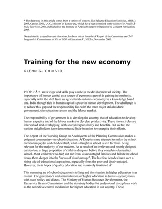 * The data used in this article comes from a variety of sources, like Selected Education Statistics, MHRD,
2003, Census 2001, UGC, Ministry of Labour etc, which have been compiled in the Manpower Profile Â–
India Yearbook 2004, published for the Institute of Applied Manpower Research by Concept Publication,
2005.
Data related to expenditure on education, has been taken from the Â‘Report of the Committee on CMP
ProgramÂ’s Commitment of 6% of GDP to EducationÂ’, NIEPA, November 2005.
Training for the new economy
G L E N N G . C H R I S T O
PEOPLEÂ’S knowledge and skills play a role in the development of society. The
importance of human capital as a source of economic growth is gaining in emphasis,
especially with the shift from an agricultural-industrial economy to a knowledge based
one. India though rich in human capital is poor in human development. The challenge is
to reduce this gap and the responsibility lies with the three major stakeholders:
government, the education system and the labour market.
The responsibility of government is to develop the country, that of education to develop
human capacity and of the labour market to develop productivity. These three circles are
interlocked and overlapping, with shared responsibility and benefits. But so far, the
various stakeholders have demonstrated little intention to synergise their efforts.
The Report of the Working Group on Adolescents of the Planning Commission makes a
poignant commentary on school education: Â‘Despite some attempts to make the school
curriculum joyful and child-centred, what is taught in school is still far from being
relevant for the majority of our students. As a result of an irrelevant and poorly designed
curriculum, a large proportion of children drop out before they complete elementary
school. Most children who drop out are from disadvantaged families and failure in school
draws them deeper into the "nexus of disadvantage". The last few decades have seen a
rising tide of educational aspirations, especially from the poor and disadvantaged.
However, their hopes of quality education are massively frustrated.Â’
This summing up of school education is telling and the situation in higher education is as
dismal. The governance and administration of higher education in India is synonymous
with state policy and diktats. The Ministry of Human Resource Development, the
University Grants Commission and the statutory bodies for professional disciplines work
as the collective control mechanism for higher education in our country. These
 