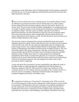 organizations are the think-tanks, policy formulating bodies and the regulatory authorities
all rolled into one. It is from this apparatus and through the government universities that
higher education is delivered.
There is of course the private sector, consisting mostly of non-profit colleges, but they
are affiliated to government universities and are thereby kept in rein. Many of these
private colleges fall in the missionary category, such as Loyola and St. XavierÂ’s in
various cities. They have been around from before independence, are of high quality and
are trusted. In another category are the entrepreneurial institutions, sometimes referred to
as capitation colleges. They have grown in number, especially in the realm of
professional education, are often embroiled in controversy and are considered suspect.
They resist state control and are often at loggerheads with government and have an
uneasy relationship with the statutory councils. Overall, the private sector has little say in
matters of higher education in the country.
The university system is antiquated, the curricula are behind-the-times and research
inadequate and of poor quality. Small wonder then that only one Indian university figures
in the top 500 in the world. Of course there are high quality state run institutions that
cannot escape mention, such as the IITs (Indian Institute of Technology), IIMs (Indian
Institute of Management) and AIIMS (All India Institute of Medical Sciences). The most
noteworthy aspect of this group of institutions is that they are free from the statutory
control of bodies like the AICTE (All India Council of Technical Education) and MCI
(Medical Council of India). Hence there is a strong argument for loosening the
stranglehold of these bodies on professional education. In a recent survey of higher
education, the Economist observed that worldwide statutory controls were being relaxed
in favour of institutional autonomy. The lone exception was India, where in fact,
government control is tightening.
A major attempt by the government to increase employability and address the needs of
the labour market is vocational education, emphasized in the National Policy on
Education, adopted in 1986. By 1994, almost 0.91 million were enrolled in 16,450
vocational sections in 5,701 schools. However, the quality of the vocational courses is a
cause for concern. According to a Planning Commission report, the progress was
considered sluggish and the links with industry weak.
The experiment of setting up a Â‘land armyÂ’ in Karnataka in the 1970s to raise the
level of skills among the youth, has been inadequately studied and seems to merit careful
re-examination. The Karnataka Land Army Corporation was originally established to
provide employment to the rural unemployed by taking up labour oriented works in
drought prone areas such as construction of minor irrigation tanks, percolation tanks,
rural roads, low cost houses, school buildings, rural hospitals and hostels for the rural
 