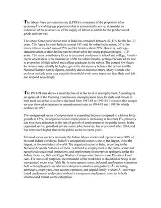 The labour force participation rate (LPFR) is a measure of the proportion of an
economyÂ’s working-age population that is economically active; it provides an
indication of the relative size of the supply of labour available for the production of
goods and services.
The labour force participation rate in India has remained between 42-43% for the last 30
years. The figure for rural India is around 45% and for urban India around 36%. For
males it has remained around 55% and for females about 29%. However, with age-
standardisation, a clear decline can be observed in the young population aged 10-24
years. The main contributory factor is increased enrolment in school and college. Another
recent observation is the increase in LFPR for urban females, perhaps because of the rise
in proportion of high school and college graduates in the subset. The current low figure
for women may actually be higher, given the discrepancy between the census and the
National Sample Survey figures, possibly due to response errors. Many women who
perform multiple roles may consider household work more important than their paid job
and respond accordingly.
The 1993-94 data shows a small decline of in the level of unemployment. According to
an appraisal of the Planning Commission, unemployment rates for male and female in
both rural and urban areas have declined from 1987-88 to 1993-94. However, thin sample
surveys showed an increase in unemployment rates in 1994-95 and 1995-96, which
declined in 1997.
The unorganised sector of employment is expanding because compared to a labour force
growth at 1.5%, the organised sector employment is increasing at less than 1%, primarily
due to a sharp reduction in the rate of growth of employment in the public sector. In the
organised sector, growth of private sector jobs, however, has accelerated after 1994, and
has been much higher than in the public sector in recent years.
Informal sector workers dominate the Indian labour market and represent some 90% of
the total Indian workforce. IndiaÂ’s unorganized sector is one of the largest, if not the
largest, in the postindustrial world. The organized sector in India, according to the
National Accounts Statistics of India, is defined as employment in the public sector and
recognized educational institutions, and employment in enterprises registered under the
Indian Factories, Bidi and Cigar Workers, Co-operative Societies and Provident Fund
Acts. For statistical purposes, the remainder of the workforce is classified as being in the
unorganized sector (see Table II). In more generic terms, informal employment comprises
both self-employment in informal enterprises (small or unregistered) Â– including
employers, employees, own account operators, and unpaid family workers Â– and wage-
based employment undertaken without a transparent employment contract in both
informal and formal sector enterprises.
 