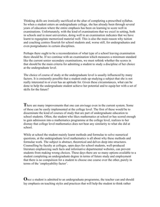 Thinking skills are ironically sacrificed at the altar of completing a prescribed syllabus.
So when a student enters an undergraduate college, she has already been through several
years of education where the entire emphasis has been on learning to score well in
examinations. Unfortunately, with the kind of examinations that we excel in setting, both
in schools and in most universities, doing well in an examination indicates that we have
learnt to regurgitate memorized material well. This is also the main reason why tuition
and coaching centres flourish for school students and, worse still, for undergraduates and
even postgraduates in certain disciplines.
Perhaps there ought to be a reconsideration of what type of a school leaving examination
there should be. If we continue with an examination which measures a minimum standard
like the current senior secondary examinations, we must rethink whether the scores in
that should be the main criteria for admitting a student to study a discipline of her choice
at the undergraduate level.
The choice of course of study at the undergraduate level is usually influenced by many
factors. It is eminently possible that a student ends up studying a subject that she is not
really interested in or even has an aptitude for. Given these circumstances, what can be
done to help the undergraduate student achieve her potential and to equip her with a set of
skills for the future?
There are many improvements that one can envisage even in the current system. Some
of these can be easily implemented at the college level. The first of these would be to
disseminate the kind of courses of study that are part of undergraduate education to
school students. Often, the student who likes mathematics at school or has scored enough
to gain admission into a mathematics programme at the college level, realizes to her
dismay that college level mathematics does not bear any similarity to what she did at
school.
While at school the student mainly learnt methods and formulae to solve numerical
questions, at the undergraduate level mathematics is all about why these methods and
formulae work. The subject is abstract, theoretical and delves deep into structures.
Counselling by faculty at colleges, open days for school students, well-produced
literature emphasizing such facts and informative departmental websites, can prevent
students from making wrong choices. These days there are so many options available to a
student completing an undergraduate degree in terms of future study and employment
that there is no compulsion for a student to choose one course over the other, purely in
terms of the ‘employability factor’.
Once a student is admitted to an undergraduate programme, the teacher can and should
lay emphasis on teaching styles and practices that will help the student to think rather
 