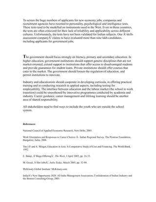 To screen the huge numbers of applicants for new economy jobs, companies and
recruitment agencies have resorted to personality, psychological and intelligence tests.
These tests tend to be modelled on instruments used in the West. Even in those countries,
the tests are often criticized for their lack of reliability and applicability across different
cultures. Unfortunately, the tests have not been validated for Indian subjects. One Â‘skills
assessment companyÂ’ claims to have evaluated more than nine lakh candidates,
including applicants for government jobs.
The government should focus strongly on literacy, primary and secondary education. In
higher education, government institutions should support generic disciplines that are not
market-oriented, extend support to institutions that offer access to disadvantaged students
and provide guarantees for student loans. Private institutions should offer courses that
cater to the market. The government should loosen the regulation of education, and
permit institutions to innovate.
Industry and educationists should cooperate in developing curricula, in offering practical
training and in conducting research in applied aspects, including testing for
employability. The interface between education and the labour market (the school to work
transition) could be smoothened by innovative programmes conducted by academia and
industry. Career guidance, career management and lifelong learning should be another
area of shared responsibility.
All stakeholders need to find ways to include the youth who are outside the school
system.
References:
National Council of Applied Economic Research, New Delhi, 2005.
Work Orientation and Responses to Career Choices Â– Indian Regional Survey. The Promise Foundation,
Bangalore, India, 2006.
Tan J.P. and A. Mingat, Education in Asia: A Comparative Study of Cost and Financing. The World Bank,
1992.
E. Balaji, Â‘Mega OfferingÂ’, The Week, 3 April 2005, pp. 16-33.
M. Goyal, Â‘Hot JobsÂ’, India Today, March 2005, pp. 32-44.
McKinsey Global Institute: McKinsey.com.
IndiaÂ’s New Opportunity 2020. All India Management Association, Confederation of Indian Industry and
the Boston Consulting Group, 2003.
 