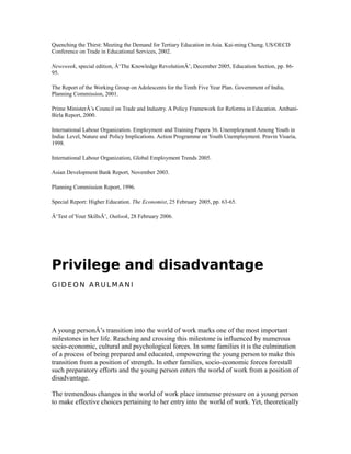 Quenching the Thirst: Meeting the Demand for Tertiary Education in Asia. Kai-ming Cheng. US/OECD
Conference on Trade in Educational Services, 2002.
Newsweek, special edition, Â‘The Knowledge RevolutionÂ’, December 2005, Education Section, pp. 86-
95.
The Report of the Working Group on Adolescents for the Tenth Five Year Plan. Government of India,
Planning Commission, 2001.
Prime MinisterÂ’s Council on Trade and Industry. A Policy Framework for Reforms in Education. Ambani-
Birla Report, 2000.
International Labour Organization. Employment and Training Papers 36. Unemployment Among Youth in
India: Level, Nature and Policy Implications. Action Programme on Youth Unemployment. Pravin Visaria,
1998.
International Labour Organization, Global Employment Trends 2005.
Asian Development Bank Report, November 2003.
Planning Commission Report, 1996.
Special Report: Higher Education. The Economist, 25 February 2005, pp. 63-65.
Â‘Test of Your SkillsÂ’, Outlook, 28 February 2006.
Privilege and disadvantage
G I D E O N A R U L M A N I
A young personÂ’s transition into the world of work marks one of the most important
milestones in her life. Reaching and crossing this milestone is influenced by numerous
socio-economic, cultural and psychological forces. In some families it is the culmination
of a process of being prepared and educated, empowering the young person to make this
transition from a position of strength. In other families, socio-economic forces forestall
such preparatory efforts and the young person enters the world of work from a position of
disadvantage.
The tremendous changes in the world of work place immense pressure on a young person
to make effective choices pertaining to her entry into the world of work. Yet, theoretically
 