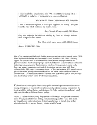 I would like to take up commerce after 10th. I would like to take up MBA. I
will be able to make lots of money and have a successful career.
Girl, Class 10, 15 years, upper middle SES, Bangalore.
I want to become an engineer, as it will give happiness and money. I will get a
beautiful wife which will make my parents proud.
Boy, Class 12, 18 years, middle SES, Dhule.
Only poor people go for vocational training. My father is a manager. I cannot
think of a polytechnic course.
Boy, Class 12, 18 years, upper middle SES, Srinagar.
Source: WORCC-IRS 2006.
One of our most robust findings is that the young personÂ’s socio-economic status (SES)
has a significant influence on orientations to work, livelihood and career. This may
appear obvious and there is indeed an intuitive awareness among academics and
practitioners that disadvantaged groups are likely to be more vulnerable to discontinuities
in their career development than their more privileged counterparts. A closer look,
however, reveals important psychological strands that are associated with these
vulnerabilities. This paper examines the impact of three variables on SES, namely, career
path orientations, perceptions of career barriers and social cognitions in the form of
career beliefs. The interactions of these variables with SES throw light on how privilege
and disadvantage impact career development trajectories.
Orientations to career paths: Three career paths commonly present themselves to our
young at the point of transition from school, namely: (i) start working immediately if a
job is available, without further qualifications; (ii) find a part-time job and study side by
side; and (iii) take up full-time further studies.
WORCC-IRS reveals that young people from disadvantaged backgrounds seem to be
more strongly oriented toward finding work as soon as possible. Those from more
privileged homes on the other hand definitely prefer to go in for full-time further
education in order to prepare for entry into the world of work.
 