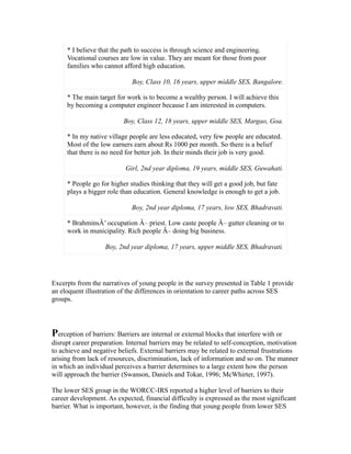 * I believe that the path to success is through science and engineering.
Vocational courses are low in value. They are meant for those from poor
families who cannot afford high education.
Boy, Class 10, 16 years, upper middle SES, Bangalore.
* The main target for work is to become a wealthy person. I will achieve this
by becoming a computer engineer because I am interested in computers.
Boy, Class 12, 18 years, upper middle SES, Margao, Goa.
* In my native village people are less educated, very few people are educated.
Most of the low earners earn about Rs 1000 per month. So there is a belief
that there is no need for better job. In their minds their job is very good.
Girl, 2nd year diploma, 19 years, middle SES, Guwahati.
* People go for higher studies thinking that they will get a good job, but fate
plays a bigger role than education. General knowledge is enough to get a job.
Boy, 2nd year diploma, 17 years, low SES, Bhadravati.
* BrahminsÂ’ occupation Â– priest. Low caste people Â– gutter cleaning or to
work in municipality. Rich people Â– doing big business.
Boy, 2nd year diploma, 17 years, upper middle SES, Bhadravati.
Excerpts from the narratives of young people in the survey presented in Table 1 provide
an eloquent illustration of the differences in orientation to career paths across SES
groups.
Perception of barriers: Barriers are internal or external blocks that interfere with or
disrupt career preparation. Internal barriers may be related to self-conception, motivation
to achieve and negative beliefs. External barriers may be related to external frustrations
arising from lack of resources, discrimination, lack of information and so on. The manner
in which an individual perceives a barrier determines to a large extent how the person
will approach the barrier (Swanson, Daniels and Tokar, 1996; McWhirter, 1997).
The lower SES group in the WORCC-IRS reported a higher level of barriers to their
career development. As expected, financial difficulty is expressed as the most significant
barrier. What is important, however, is the finding that young people from lower SES
 