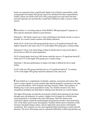 homes are expected to bear a significantly higher level of family responsibility, while
young people from higher SES groups seem to be shielded from these responsibilities.
Further, almost one fourth of the lower SES young people surveyed report that their
personal capacities are such that they would find it difficult to make a success of their
careers.
Given below is a revealing analysis of the WORCC-IRS participantsÂ’ responses to
three specific statements related to career barriers:
Statement 1: My family expects me to start contributing to the family income as soon as
possible. As a result I cannot continue with further education.
While 20.3% of the lower SES group rated this item as a Â‘significant barrierÂ’ (the
highest rating the scale used), only 6.3% of the higher SES group gave a similar rating.
Statement 2: I have to do many things to help my family and so I may not be able to
devote time or effort for career preparation.
20.3% of participants from lower SES homes rated this item as a Â‘significant barrierÂ’,
while just 8.5% of the higher SES groups give a similar rating.
Statement 3: My poor performance in studies will make it difficult for me to study
further.
22.4% of the low SES group rated this item as a Â‘significant barrierÂ’. In contrast,
12.9% of the higher SES groups rated this statement at the same level.
Career beliefs are a conglomerate of attitudes, opinions, convictions and notions that
seem to cohere together to create mindsets that underlie peopleÂ’s orientation to the idea
of a career (Krumboltz, 1979; Arulmani and Nag-Arulmani, 2004). These patterns of
thinking may or may not be grounded in reality. Yet, whether rational or not, these
assumptions predispose the individual to making career decisions in a certain manner.
The higher SES groups recorded the most positive beliefs about planning for the future
through career development. In contrast, a higher level of negativity in beliefs about
career preparation is recorded in the lower SES group. Their life situation and
experiences appear to push the disadvantaged young person towards a more pessimistic
view of the future and of career development. Fatalistic beliefs seem to diminish as SES
increases and disadvantages reduce, and are replaced by more positive and hopeful
orientations. SES variations are also seen regarding beliefs pertaining to control and self-
direction. The lower SES groups seem to experience difficulties in believing that they can
 