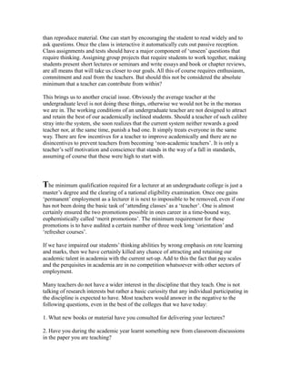 than reproduce material. One can start by encouraging the student to read widely and to
ask questions. Once the class is interactive it automatically cuts out passive reception.
Class assignments and tests should have a major component of ‘unseen’ questions that
require thinking. Assigning group projects that require students to work together, making
students present short lectures or seminars and write essays and book or chapter reviews,
are all means that will take us closer to our goals. All this of course requires enthusiasm,
commitment and zeal from the teachers. But should this not be considered the absolute
minimum that a teacher can contribute from within?
This brings us to another crucial issue. Obviously the average teacher at the
undergraduate level is not doing these things, otherwise we would not be in the morass
we are in. The working conditions of an undergraduate teacher are not designed to attract
and retain the best of our academically inclined students. Should a teacher of such calibre
stray into the system, she soon realizes that the current system neither rewards a good
teacher nor, at the same time, punish a bad one. It simply treats everyone in the same
way. There are few incentives for a teacher to improve academically and there are no
disincentives to prevent teachers from becoming ‘non-academic teachers’. It is only a
teacher’s self motivation and conscience that stands in the way of a fall in standards,
assuming of course that these were high to start with.
The minimum qualification required for a lecturer at an undergraduate college is just a
master’s degree and the clearing of a national eligibility examination. Once one gains
‘permanent’ employment as a lecturer it is next to impossible to be removed, even if one
has not been doing the basic task of ‘attending classes’ as a ‘teacher’. One is almost
certainly ensured the two promotions possible in ones career in a time-bound way,
euphemistically called ‘merit promotions’. The minimum requirement for these
promotions is to have audited a certain number of three week long ‘orientation’ and
‘refresher courses’.
If we have impaired our students’ thinking abilities by wrong emphasis on rote learning
and marks, then we have certainly killed any chance of attracting and retaining our
academic talent in academia with the current set-up. Add to this the fact that pay scales
and the perquisites in academia are in no competition whatsoever with other sectors of
employment.
Many teachers do not have a wider interest in the discipline that they teach. One is not
talking of research interests but rather a basic curiosity that any individual participating in
the discipline is expected to have. Most teachers would answer in the negative to the
following questions, even in the best of the colleges that we have today:
1. What new books or material have you consulted for delivering your lectures?
2. Have you during the academic year learnt something new from classroom discussions
in the paper you are teaching?
 