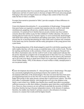 take control and direct their lives towards future goals. On the other hand, this feeling of
helplessness and lack of control seems to decrease at higher SES levels and young people
belonging to the more privileged classes are willing to take control of their lives and
make the best of what is available.
Excerpts from narratives presented in Table 2 provide examples of these differences in
career beliefs.
Career development discontinuities Â– an accumulation of disadvantage: Young people
from poor homes are required to consider their transition into the world of work while
simultaneously grappling with poverty, unstable family structures and financial
constraints. At a practical level, families that are poverty-stricken may have realistic
concerns about their ability to pay for their childrenÂ’s further education. The task of
meeting physical needs may be of greater urgency to socio-economically disadvantaged
individuals than seeking out information and making career plans. Survival needs in the
present may be so pressing that planning for what could come to fruition only sometime
in the future may not be consistent with the reality perceptions of the young person from
a poor home.
The strong predisposition of the disadvantaged to search for work before acquiring work
skills implies that they will only occupy an unskilled status in the world of work. This has
far reaching ramifications on the continuity of their career development. Research into
the effects of premature entry into the world of work on later employment indicates that
the poorly educated are at highest risk of unemployment in their later lives (e.g. Ekstrom,
Freeberg and Rock, 1987). Others have found that those who left school at the minimum
age to get work were likely to spend most of their lives in part-time, unskilled jobs or on
social welfare (Banks, 1992). In the absence of social welfare in India, unemployment is
an ever-present reality.
Career development discontinuities Â– when privilege turns to disadvantage: This paper
has consistently highlighted the psychological factors that underlie the career
development difficulties of the disadvantaged. This does not mean that those from more
privileged backgrounds do not face the risk of career development discontinuities. The
higher SES groups in this study present a picture that is typical across cultures. This SES
level offers a comfortable lifestyle, with enough left over to give the children in the
family a start in their lives. Middle class families have usually been able to accumulate
sufficient resources to offer their children a foundation upon which they could build their
lives. However, these resources are not sufficient to preclude the necessity of children
from these families having to become independent earners. In the absence of surpluses,
therefore, the middle class familyÂ’s primary concern is the utilisation of existing
resources in a manner that would yield the highest benefit.
 