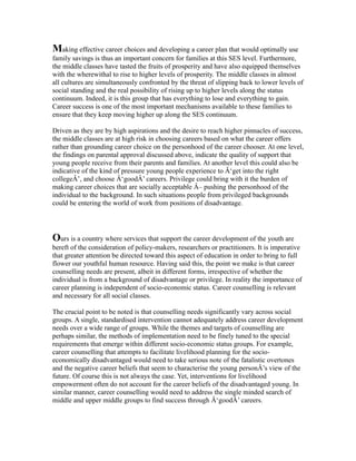 Making effective career choices and developing a career plan that would optimally use
family savings is thus an important concern for families at this SES level. Furthermore,
the middle classes have tasted the fruits of prosperity and have also equipped themselves
with the wherewithal to rise to higher levels of prosperity. The middle classes in almost
all cultures are simultaneously confronted by the threat of slipping back to lower levels of
social standing and the real possibility of rising up to higher levels along the status
continuum. Indeed, it is this group that has everything to lose and everything to gain.
Career success is one of the most important mechanisms available to these families to
ensure that they keep moving higher up along the SES continuum.
Driven as they are by high aspirations and the desire to reach higher pinnacles of success,
the middle classes are at high risk in choosing careers based on what the career offers
rather than grounding career choice on the personhood of the career chooser. At one level,
the findings on parental approval discussed above, indicate the quality of support that
young people receive from their parents and families. At another level this could also be
indicative of the kind of pressure young people experience to Â‘get into the right
collegeÂ’, and choose Â‘goodÂ’ careers. Privilege could bring with it the burden of
making career choices that are socially acceptable Â– pushing the personhood of the
individual to the background. In such situations people from privileged backgrounds
could be entering the world of work from positions of disadvantage.
Ours is a country where services that support the career development of the youth are
bereft of the consideration of policy-makers, researchers or practitioners. It is imperative
that greater attention be directed toward this aspect of education in order to bring to full
flower our youthful human resource. Having said this, the point we make is that career
counselling needs are present, albeit in different forms, irrespective of whether the
individual is from a background of disadvantage or privilege. In reality the importance of
career planning is independent of socio-economic status. Career counselling is relevant
and necessary for all social classes.
The crucial point to be noted is that counselling needs significantly vary across social
groups. A single, standardised intervention cannot adequately address career development
needs over a wide range of groups. While the themes and targets of counselling are
perhaps similar, the methods of implementation need to be finely tuned to the special
requirements that emerge within different socio-economic status groups. For example,
career counselling that attempts to facilitate livelihood planning for the socio-
economically disadvantaged would need to take serious note of the fatalistic overtones
and the negative career beliefs that seem to characterise the young personÂ’s view of the
future. Of course this is not always the case. Yet, interventions for livelihood
empowerment often do not account for the career beliefs of the disadvantaged young. In
similar manner, career counselling would need to address the single minded search of
middle and upper middle groups to find success through Â‘goodÂ’ careers.
 