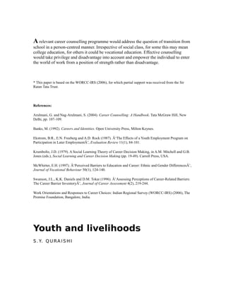 A relevant career counselling programme would address the question of transition from
school in a person-centred manner. Irrespective of social class, for some this may mean
college education, for others it could be vocational education. Effective counselling
would take privilege and disadvantage into account and empower the individual to enter
the world of work from a position of strength rather than disadvantage.
* This paper is based on the WORCC-IRS (2006), for which partial support was received from the Sir
Ratan Tata Trust.
References:
Arulmani, G. and Nag-Arulmani, S. (2004). Career Counselling: A Handbook. Tata McGraw Hill, New
Delhi, pp. 107-109.
Banks, M. (1992). Careers and Identities. Open University Press, Milton Keynes.
Ekstrom, B.R., E.N. Freeberg and A.D. Rock (1987). Â‘The Effects of a Youth Employment Program on
Participation in Later EmploymentÂ’, Evaluation Review 11(1), 84-101.
Krumboltz, J.D. (1979). A Social Learning Theory of Career Decision Making, in A.M. Mitchell and G.B.
Jones (eds.), Social Learning and Career Decision Making (pp. 19-49). Carroll Press, USA.
McWhirter, E.H. (1997). Â‘Perceived Barriers to Education and Career: Ethnic and Gender DifferencesÂ’,
Journal of Vocational Behaviour 50(1), 124-140.
Swanson, J.L., K.K. Daniels and D.M. Tokar (1996). Â‘Assessing Perceptions of Career-Related Barriers:
The Career Barrier InventoryÂ’, Journal of Career Assessment 4(2), 219-244.
Work Orientations and Responses to Career Choices: Indian Regional Survey (WORCC-IRS) (2006), The
Promise Foundation, Bangalore, India.
Youth and livelihoods
S . Y. Q U RA I S H I
 