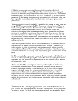 INDIA has experienced dramatic social, economic, demographic and cultural
transformations in the last couple of decades. These transformations have impinged
forcefully on the countryÂ’s youth population who, in many respects, have been a bridge
generation between the old and the new. They differ greatly from earlier generations in
many ways Â– they are the first generation to have grown up in independent India, have
been exposed to mass media and, importantly, been the first to grow up in an era of
globalization.
The youth comprise nearly 47% of IndiaÂ’s population. The number of young in the age
group of 13-35 years, according to the 2001 Census, was estimated at about 47 crore,
which is anticipated to increase to about 57 crore by the year 2016. The availability of a
human resource of such magnitude for achieving socio-economic change and
technological excellence needs commensurate infrastructure and suitable priorities to
maximize its contribution to national development. It is, therefore, necessary that this
vibrant and strong resource of the country be focused on not only as a beneficiary but
also as a valuable partner in the process of national planning and development. The youth
of the country need to be empowered to participate effectively in the process of decision-
making at all levels.
There exists a general consensus that the search for appropriate developmental policies
failed to deliver the desired results over the past decades, in part as a consequence of
underestimating the value of youth power. Appropriate economic policies cannot be
conceived independently of their social and political context; these in turn have a direct
correlation to the role of civil society, youth empowerment, good governance and the rule
of law.
Livelihoods security has become a key social development issue in world affairs. Despite
decades of Â‘developmentÂ’, poverty has continued to increase. Existing development
approaches may lend themselves to elegant models, but they have not worked. We need
to find alternative paths.
The concept of livelihoods encompasses varied ways of living that meet individual,
household and community needs. Needs understood holistically include the social,
economic, cultural and spiritual. Livelihoods incorporate the goals and processes to
empower individuals to meet their basic needs with dignity. Currently there is little
coherence about the concept, its definition, threats to its realisation, and policy
responsibilities. Few countries or international development partners have adopted
livelihoods as central to their national policies or poverty reduction strategies. Even fewer
national development plans have programmes and schemes that unify thought and action
on livelihoods.
There are more than a billion young people in the world of which 850 million live in
poor countries. The largest proportion of the worldÂ’s poor youth in the age group of 15-
24 years live in Asia. Five of the ten countries with the largest concentrations of young
 