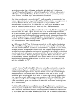 people living on less than US $1 a day are found in Asia: India (67.7 million), the
PeopleÂ’s Republic of China (33.3 million), Bangladesh (9.9 million), Indonesia (3.1
million) and Vietnam (2.9 million). At the same time, in the last decennium, various
Asian countries have made major developmental achievements.
One of the more dramatic changes in IndiaÂ’s youth population in recent decades has
been an exponential increase in personal mobility, with liberalization as a major driver. In
assessing their life chances, most young people are no longer confined to the
opportunities in their local area, as was the case with many earlier. Perhaps the most
universal feature of population mobility is that it is selective of young adults.
The world community is aware of the special needs of the youth. The first recognition of
this came when the United Nations declared 1985 as the International Year of Youth
(IYY) with the banner theme Â‘participation, development and peaceÂ’. Since then the
world has experienced fundamental political, social, economic and cultural changes. The
Youth Development Summit in Cairo (2002), drew utmost attention of the member
countries about the need for ensuring livelihood opportunities for the young people in
their national policies, plans and programmes.
As a follow up to the IYY, the UN General Assembly in its 50th session, Agenda item
105, adopted the world programme of action for youth which went beyond stating that
the youth are a major human resource for development and key agents for social change,
economic progress and technological innovations. The assembly identified ten priority
areas for interventions: education, employment, hunger and poverty, health, environment,
drug abuse, juvenile delinquency, leisure time activities, development of girls and young
women and the full and effective participation of youth in the life of society and in the
decision-making. It invited governments, NGOs, public and private sectors and youth
organizations to implement the Programme of Action (POA) by undertaking relevant
activities outlined in the POA.
IndiaÂ’s National Youth Policy, 2003 affirms the national commitment for composite
and all-round development of youth and seeks to establish an all India perspective to
fulfil their legitimate aspirations and empower them to successfully accomplishing the
challenging task of national reconstruction and social change that lie ahead. In this
regard, the policy recognizes four thrust areas, i.e. youth empowerment, gender justice,
inter-sectoral approach, and information and research network. It also highlights eight
key sectors of youth development. They are education, training and empowerment,
health, environment, sports and recreation, art and culture, science and technology, and
civics and citizenship.
The National Youth Policy has specifically acknowledged the need for education and
training of young people to make them socially useful and economically productive. The
policy directs the government to ensure gainful employment and adequate opportunities
for the personal development and advancement of those who are not currently employed.
 