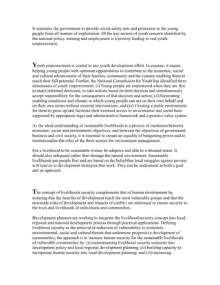 It mandates the government to provide social safety nets and protection to the young
people from all manner of exploitation. Of the key sectors of youth concern identified by
the national policy, training and employment is a priority leading to real youth
empowerment.
Youth empowerment is central to any youth development effort. In essence, it means
helping young people with optimum opportunities to contribute to the economic, social
and cultural advancement of their families, community and the country enabling them to
reach their full potential. Further, the National Commission for Youth has identified three
dimensions of youth empowerment: (i) Young people are empowered when they are free
to make informed decisions, to take actions based on their decision and simultaneously
accept responsibility for the consequences of that decision and action; (ii) Generating
enabling conditions and climate in which young people can act on their own behalf and
on their own terms without external interventions; and (iii) Creating a stable environment
for them to grow up and facilitate their eventual access to an economic and social base
supported by appropriate legal and administrative framework and a positive value system.
As the ideal understanding of sustainable livelihoods is a process of mediation between
economic, social and environment objectives, and between the objectives of government,
business and civil society, it is essential to ensure an equality of bargaining power and to
institutionalize the roles of the three sectors for environment management.
For a livelihood to be sustainable it must be adaptive and able to withstand stress. It
should also safeguard rather than damage the natural environment. Sustainable
livelihoods put people first and are based on the belief that local struggles against poverty
will lead us to development strategies that work. They can be understood as both a goal
and an approach.
The concept of livelihoods security complements that of human development by
ensuring that the benefits of development reach the most vulnerable groups and that the
downside risks of development and impacts of conflict are addressed to ensure security to
the lives and livelihoods of individuals and communities.
Development planners are working to integrate the livelihood security concept into local,
regional and national development process through practical applications. Defining
livelihood security as the removal or reduction of vulnerability to economic,
environmental, social and cultural threats that undermine progressive development of
communities, the approach is to increase human security for the sustainable livelihoods
of vulnerable communities by: (i) mainstreaming livelihood security concerns into
development policy and local/regional development planning; (ii) building capacity to
incorporate human security into local development planning; and (iii) increasing
 