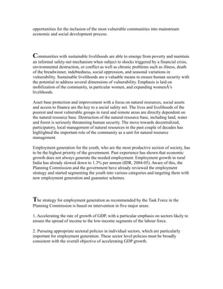 opportunities for the inclusion of the most vulnerable communities into mainstream
economic and social development process.
Communities with sustainable livelihoods are able to emerge from poverty and maintain
an informal safety-net mechanism when subject to shocks triggered by a financial crisis,
environmental destruction, or conflict as well as chronic problems such as illness, death
of the breadwinner, indebtedness, social oppression, and seasonal variations in
vulnerability. Sustainable livelihoods are a valuable means to ensure human security with
the potential to address several dimensions of vulnerability. Emphasis is laid on
mobilization of the community, in particular women, and expanding womenÂ’s
livelihoods.
Asset base protection and improvement with a focus on natural resources, social assets
and access to finance are the key to a social safety net. The lives and livelihoods of the
poorest and most vulnerable groups in rural and remote areas are directly dependent on
the natural resource base. Destruction of the natural resource base, including land, water
and forest is seriously threatening human security. The move towards decentralized,
participatory, local management of natural resources in the past couple of decades has
highlighted the important role of the community as a unit for natural resource
management.
Employment generation for the youth, who are the most productive section of society, has
to be the highest priority of the government. Past experience has shown that economic
growth does not always generate the needed employment. Employment growth in rural
India has already slowed down to 1.3% per annum (IDR, 2004-05). Aware of this, the
Planning Commission and the government have already reviewed the employment
strategy and started segmenting the youth into various categories and targeting them with
new employment generation and guarantee schemes.
The strategy for employment generation as recommended by the Task Force in the
Planning Commission is based on intervention in five major areas:
1. Accelerating the rate of growth of GDP, with a particular emphasis on sectors likely to
ensure the spread of income to the low-income segments of the labour force.
2. Pursuing appropriate sectoral policies in individual sectors, which are particularly
important for employment generation. These sector level policies must be broadly
consistent with the overall objective of accelerating GDP growth.
 