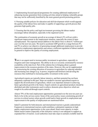 3. Implementing focused special programmes for creating additional employment of
enhancing income generation from existing activities aimed at helping vulnerable groups
that may not be sufficiently benefited by the more general growth promoting policies.
4. Pursuing suitable policies for education and skill development which would upgrade
the quality of the labour force and make it capable of supporting a growth process that
generates high quality jobs.
5. Ensuring that the policy and legal environment governing the labour market
encourages labour absorption, especially in the organized sector.
The continuation of economic growth at an average of about 6.5% will not yield a
significant improvement in the employment situation, especially the extent of open
unemployment. The expected annual addition to the labour force is about 8.7 million per
year over the next ten years. We need to accelerate GDP growth to a range between 8%
and 9% to achieve our objective of generating enough additional employment to provide
productive employment opportunities and ensure a sufficient regulation of labour markets
in general to improve the quality of existing employment.
There is an urgent need to increase public investment in agriculture, especially in
irrigation and water management. The ability to do so is severely constrained by resource
availability at the state level. Part of the solution lies in bringing about a general
improvement in the resources position of the states. However, this can be supplemented
by restructuring the existing allocation of resources to agriculture by reducing subsidies
and increasing user charges (e.g. in power, irrigation and fertiliser) and devoting the
resources thus mobilised to increasing public investment in this sector.
Agricultural exports are typically labour intensive, and their potential has not been
adequately exploited in the past. Steps are needed to increase agricultural exports to
support the diversification of agriculture, which is an important element in achieving
faster agricultural growth in the future. Export controls on agricultural products should be
abolished and other instruments used to achieve domestic price objectives which are
sought to be achieved through export controls.
Almost 70% of the total employment opportunities generated over the next ten years are
likely to be in the services sector. Some of the sector policy issues constraining growth of
services in critical sectors where growth could lead to faster growth in employment and
improvement in the quality of employment are mentioned below.
IndiaÂ’s potential for both domestic and international tourism is greatly underutilised.
Expansion in international tourism could contribute a substantial expansion in high
quality employment opportunities in the years ahead. Hotel room capacity in major
Indian tourist centres (especially of the mid-price variety) is not adequate to support an
expanded flow of tourists. Local authorities must take steps to earmark available land for
 