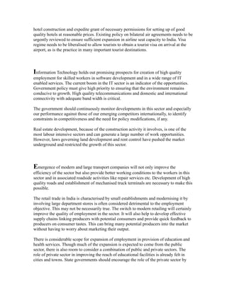 hotel construction and expedite grant of necessary permissions for setting up of good
quality hotels at reasonable prices. Existing policy on bilateral air agreements needs to be
urgently reviewed to ensure sufficient expansion in airline seat capacity to India. Visa
regime needs to be liberalised to allow tourists to obtain a tourist visa on arrival at the
airport, as is the practice in many important tourist destinations.
Information Technology holds out promising prospects for creation of high quality
employment for skilled workers in software development and in a wide range of IT
enabled services. The current boom in the IT sector is an indicator of the opportunities.
Government policy must give high priority to ensuring that the environment remains
conducive to growth. High quality telecommunications and domestic and international
connectivity with adequate band width is critical.
The government should continuously monitor developments in this sector and especially
our performance against those of our emerging competitors internationally, to identify
constraints in competitiveness and the need for policy modifications, if any.
Real estate development, because of the construction activity it involves, is one of the
most labour intensive sectors and can generate a large number of work opportunities.
However, laws governing land development and rent control have pushed the market
underground and restricted the growth of this sector.
Emergence of modern and large transport companies will not only improve the
efficiency of the sector but also provide better working conditions to the workers in this
sector and in associated roadside activities like repair services etc. Development of high
quality roads and establishment of mechanised truck terminals are necessary to make this
possible.
The retail trade in India is characterised by small establishments and modernising it by
involving large department stores is often considered detrimental to the employment
objective. This may not be necessarily true. The switch to modern retailing will certainly
improve the quality of employment in the sector. It will also help to develop effective
supply chains linking producers with potential consumers and provide quick feedback to
producers on consumer tastes. This can bring many potential producers into the market
without having to worry about marketing their output.
There is considerable scope for expansion of employment in provision of education and
health services. Though much of the expansion is expected to come from the public
sector, there is also room to consider a combination of public and private sectors. The
role of private sector in improving the reach of educational facilities is already felt in
cities and towns. State governments should encourage the role of the private sector by
 