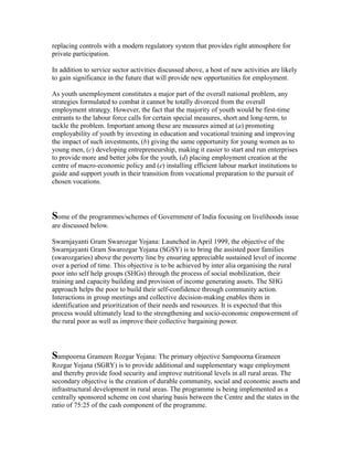 replacing controls with a modern regulatory system that provides right atmosphere for
private participation.
In addition to service sector activities discussed above, a host of new activities are likely
to gain significance in the future that will provide new opportunities for employment.
As youth unemployment constitutes a major part of the overall national problem, any
strategies formulated to combat it cannot be totally divorced from the overall
employment strategy. However, the fact that the majority of youth would be first-time
entrants to the labour force calls for certain special measures, short and long-term, to
tackle the problem. Important among these are measures aimed at (a) promoting
employability of youth by investing in education and vocational training and improving
the impact of such investments, (b) giving the same opportunity for young women as to
young men, (c) developing entrepreneurship, making it easier to start and run enterprises
to provide more and better jobs for the youth, (d) placing employment creation at the
centre of macro-economic policy and (e) installing efficient labour market institutions to
guide and support youth in their transition from vocational preparation to the pursuit of
chosen vocations.
Some of the programmes/schemes of Government of India focusing on livelihoods issue
are discussed below.
Swarnjayanti Gram Swarozgar Yojana: Launched in April 1999, the objective of the
Swarnjayanti Gram Swarozgar Yojana (SGSY) is to bring the assisted poor families
(swarozgaries) above the poverty line by ensuring appreciable sustained level of income
over a period of time. This objective is to be achieved by inter alia organising the rural
poor into self help groups (SHGs) through the process of social mobilization, their
training and capacity building and provision of income generating assets. The SHG
approach helps the poor to build their self-confidence through community action.
Interactions in group meetings and collective decision-making enables them in
identification and prioritization of their needs and resources. It is expected that this
process would ultimately lead to the strengthening and socio-economic empowerment of
the rural poor as well as improve their collective bargaining power.
Sampoorna Grameen Rozgar Yojana: The primary objective Sampoorna Grameen
Rozgar Yojana (SGRY) is to provide additional and supplementary wage employment
and thereby provide food security and improve nutritional levels in all rural areas. The
secondary objective is the creation of durable community, social and economic assets and
infrastructural development in rural areas. The programme is being implemented as a
centrally sponsored scheme on cost sharing basis between the Centre and the states in the
ratio of 75:25 of the cash component of the programme.
 