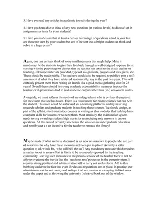 3. Have you read any articles in academic journals during the year?
4. Have you been able to think of any new questions (at various levels) to discuss/ set in
assignments or tests for your students?
5. Have you made sure that at least a certain percentage of questions asked in your test
are those not seen by your student but are of the sort that a bright student can think and
solve to a large extent?
Again, one can perhaps think of some small measures that might help. Make it
mandatory for the students to give their feedback through a well-designed response form:
starting with the percentage of classes that the teacher has taken to the actual quality of
teaching, reference materials provided, types of assignments, projects and tests given, etc.
These should be made public. The teachers should also be required to publicly post a self-
assessment of what they have achieved academically, say in the past two years. This will
certainly prevent them from resting on laurels like a gold-medal gathering dust for 25
years! Overall there should be strong academic accountability measures in place for
teachers with promotions tied to real academic output rather than (in-) convenient audits.
Alongside, we must address the needs of an undergraduate who is perhaps ill-prepared
for the course that she has taken. There is a requirement for bridge courses that can help
the student. This need could be addressed via e-learning platforms and by involving
research scholars and graduate students in teaching these courses. We should design, as
part of the syllabi, short mandatory courses in writing as also modules that build up basic
computer skills for students who need them. Most crucially, the examination system
needs to stop awarding students high marks for reproducing rote answers to known
questions. All this would certainly ameliorate the situation in undergraduate education
and possibly act a s an incentive for the teacher to ransack the library!
Maybe much of what we have discussed is not new or unknown to people who are part
of academia. So why have these measures not been put in place? Actually a better
question to ask would be, ‘who will bell the cat’? Any mandatory measure which requires
a teacher to put in more effort is likely to be strenuously opposed by the teaching
community. Leaving such measures to the personal choice of the teacher too will not be
able to overcome the inertia that the ‘teacher at rest’ possesses in the current system. It
requires strong political and administrative will to carry out such reform. Add to this
bubbling cauldron the fact that even if rules and regulations are in place, in practice, our
administrators at the university and college level are masters at sweeping disliked rules
under the carpet and at throwing the university (rule) red book out of the window.
 