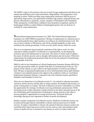 The SGRY is open to all rural poor who are in need of wage employment and desire to do
manual and unskilled work in and around their village/habitat. The programme is self-
targeting in nature. While providing wage employment, preference shall be given to
agricultural wage earners, non-agricultural unskilled wage earners, marginal farmers, the
persons affected due to calamities, women, members of Scheduled Castes/Scheduled
Tribes and parents of child labour withdrawn from hazardous occupations, parents of
handicapped children or adult children of handicapped parents who are desirous of
working for wage employment.
National Rural Employment Guarantee Act, 2005: The National Rural Employment
Guarantee Act, 2005 (NREGA) guarantees 100 days of employment in a financial year to
any rural household whose adult members are willing to do unskilled manual work. The
act is in force initially in 200 districts, and will be extended gradually to other areas
notified by the central government. It will cover the whole country within five years.
This act is an important step towards the realization of the right to work. It is also
expected to enhance peopleÂ’s livelihoods on a sustained basis, by developing the
economic and social infrastructure in rural areas. The choice of works seeks to address
the causes of chronic poverty such as drought, deforestation and soil erosion. Effectively
implemented, the employment generated under the act has the potential of transforming
the geography of poverty.
NREGA calls for the formulation of a Rural Employment Guarantee Scheme (REGS) by
each state government within six months of the date of commencement of the act. The
purpose of the scheme is to give effect to the legal guarantee of work by providing at
least 100 days of guaranteed employment to every rural household whose adult members
volunteer to do unskilled manual work subject to the conditions of this act. Each Rural
Employment Guarantee Scheme is required to have the minimum features specified in
Schedule I and Schedule II of the Act.
There are two dimensions to livelihoods security Â– one related to reducing insecurities
caused by chronic poverty and the other to using economic development and security as a
means to bring peace to a region. The lack of education increases vulnerability as it limits
the opportunities for earning a livelihood, receiving entitlements and protection. While
increasing access to basic education is being stressed on one hand, increased access to the
new Information and Communication Technologies is being stressed on the other to
increase peopleÂ’s opportunities to emerge from poverty. Vocational skills and
knowledge sharing are also important to further economic development.
Health is another component of livelihoods security. Health for livelihoods security can
be achieved through reduced vulnerability to disease and increased access to health
services. To reduce vulnerability to disease, the spread of infectious diseases needs to be
controlled while improving access to basic services such as water and sanitation needs.
Access to health services is essential to cure disease as well as to reduce infant and
 