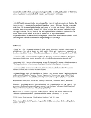 maternal mortality which are high in many parts of the country, particularly in the remote
areas. Health services include both curative and preventive strategies.
It is difficult to exaggerate the importance of the present youth generation in shaping the
future prosperity, sustainability and stability of the country. They are the first generation
to feel the full impact of globalization and partly, as a result, are strongly differentiated
from earlier cohorts passing through this lifecycle stage. This presents both challenges
and opportunities. The key point is that while globalization promotes opportunities for
some, by no means does it do so for all. Moreover its negative fallout is
disproportionately experienced by other groups lower down in the socio-economic ladder.
Handling this contradiction remains our greatest policy challenge.
References:
Aguirre, A.D., 2004. Government Response to Youth, Poverty and Conflict: Voices of Young Filipinos in
Child-Friendly Cities, in L.M. Hanley, B.A. Ruble and J.S. Tulchin (eds.) Youth, Poverty, and Conflict in
Southeast Asian Cities, Woodrow Wilson International Center for Scholars, Washington, D.C., pp. 85-107.
Anonymous (1998). Environmental Security Study Â– Emerging International Definitions, Perceptions,
and Policy Considerations. Internet documents: http://www.acunu.org/millennium/es-exsum.html
Anonymous (2004). Pathways to Environmental Security Â– ChairmanÂ’s Summary of the Proceedings of
The Hague Conference on Environment, Security and Sustainable Development, Netherlands.
Anonymous (2005). Environment and Security, International Institute for Sustainable Development.
Internet document: http://www.iisd.org/natres/security/
Asian Development Bank, 2004. Developing the Diaspora. Paper presented at Third Coordination Meeting
on International Migration, Population Division, Department of Economic and Social Affairs, United
Nations Secretariat, New York, 27-28 October. http://econ.worldbank.org/view.php?type=5&id-29100
Government of India (2000). Vision 2020, Planning Commission, Government of India, New Delhi.
Hugo, G.J., 2004. Labour Mobility and Urbanisation in Asia: Lessons Learned and Good Practices. Paper
presented at the China Employment Forum organised by the Ministry of Labour and Social Security of
China and the International Labour Office, Beijing, 28-30 April.
Organization for Economic Cooperation and Development (OECD), 1995. Trends in International
Migration: Continuous Reporting System on Migration: Annual Report 1994, OECD, Paris.
UNFPA Expert Group Meeting, United Nations Population Fund, New York.
United Nations, 2003. World Population Prospects: The 2002 Revision Volume II : Sex and Age, United
Nations, New York.
 