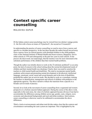 Context specific career
counselling
M AL AV I KA KA P U R
IN the Indian context career psychology may be viewed from two distinct vantage points
Â– the first with a focus on issues of Â‘practiceÂ’, the second on Â‘researchÂ’.
In understanding the practice of career counselling we need to move from a narrow and
specific to a broader perspective. In the last three decades the author herself moved away
from a narrow focus on clinical practice with disturbed children in the child guidance
clinic of the National Institute of Mental Health and Neuro-sciences, Bangalore, first to
urban schools in 1976 and subsequently in the past few years to rural schools. In the
process she discovered, not surprisingly, that the teachers were far more interested in the
scholastic performance of the children than their mental health problems.
Though the author was initially drawn to work on the Â‘scholastic problemÂ’ as an entry
point, the lack of concern in the school setting about the normal developmental needs of
children and their mental health was shocking. Clearly, there was need to sensitize the
teachers to child mental health and disabilities. The need to incorporate mental health,
academic achievement and promoting normal development in the physical, intellectual
language, emotional, social, moral and sexual domains and in the area of disabilities
propelled the author into an activist mode. She decided to work as a consultant, training
the teachers in identification, management and referral of children with problems to the
appropriate agencies. The above narrative reflects the transition from a specific to a
broader activist mode of practice.
Second, let us look at the movement of career counselling from a segmental and western
perspective to a holistic (ancient Indian) approach. During the course of the above work,
especially in the rural areas, the value of a holistic approach became obvious if one had to
accommodate the differences among children across age, gender, caste, religion, socio
economic and educational backgrounds and rural and urban residence. Interventions,
career counselling or otherwise, need to be calibrated to accommodate the above
differences.
Third, a look at socioeconomic and urban rural divides makes clear that the contexts and
circumstances surrounding the caste system are important. This is highlighted by the
 