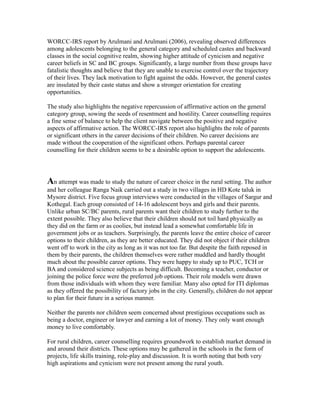 WORCC-IRS report by Arulmani and Arulmani (2006), revealing observed differences
among adolescents belonging to the general category and scheduled castes and backward
classes in the social cognitive realm, showing higher attitude of cynicism and negative
career beliefs in SC and BC groups. Significantly, a large number from these groups have
fatalistic thoughts and believe that they are unable to exercise control over the trajectory
of their lives. They lack motivation to fight against the odds. However, the general castes
are insulated by their caste status and show a stronger orientation for creating
opportunities.
The study also highlights the negative repercussion of affirmative action on the general
category group, sowing the seeds of resentment and hostility. Career counselling requires
a fine sense of balance to help the client navigate between the positive and negative
aspects of affirmative action. The WORCC-IRS report also highlights the role of parents
or significant others in the career decisions of their children. No career decisions are
made without the cooperation of the significant others. Perhaps parental career
counselling for their children seems to be a desirable option to support the adolescents.
An attempt was made to study the nature of career choice in the rural setting. The author
and her colleague Ranga Naik carried out a study in two villages in HD Kote taluk in
Mysore district. Five focus group interviews were conducted in the villages of Sargur and
Kothegal. Each group consisted of 14-16 adolescent boys and girls and their parents.
Unlike urban SC/BC parents, rural parents want their children to study further to the
extent possible. They also believe that their children should not toil hard physically as
they did on the farm or as coolies, but instead lead a somewhat comfortable life in
government jobs or as teachers. Surprisingly, the parents leave the entire choice of career
options to their children, as they are better educated. They did not object if their children
went off to work in the city as long as it was not too far. But despite the faith reposed in
them by their parents, the children themselves were rather muddled and hardly thought
much about the possible career options. They were happy to study up to PUC, TCH or
BA and considered science subjects as being difficult. Becoming a teacher, conductor or
joining the police force were the preferred job options. Their role models were drawn
from those individuals with whom they were familiar. Many also opted for ITI diplomas
as they offered the possibility of factory jobs in the city. Generally, children do not appear
to plan for their future in a serious manner.
Neither the parents nor children seem concerned about prestigious occupations such as
being a doctor, engineer or lawyer and earning a lot of money. They only want enough
money to live comfortably.
For rural children, career counselling requires groundwork to establish market demand in
and around their districts. These options may be gathered in the schools in the form of
projects, life skills training, role-play and discussion. It is worth noting that both very
high aspirations and cynicism were not present among the rural youth.
 