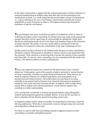 In the realm of personality, it appears that the temperamental traits are better indicators of
emotional predisposition in children rather than traits derived from personality tests
standardized on adults. It is worth noting that the ancient Indian concept of temperament,
i.e., triguna referring to the satvic (well-being), rajasik (easily aroused) and tamasik
(torpid/dull) is easier for parents to relate to. The triguna construct goes beyond the
limitations of specific trait theories.
The psychologists and career counsellors are guilty of complacency when it comes to
evaluating the impact of their counselling. If a farmer casts some seeds on the ground and
assumes that there will be a good crop, he will invariably be labelled the village idiot!
But the so-called professionals do not worry about such mundane things as the evaluation
of actual outcome! The quality of services would improve enormously if only the
importance of evaluation is taken into consideration at the stage of planning services.
Quality control of what is hoisted on the children under the guise of career counselling is
absolutely essential. Ethical practice should be of utmost concern to any practitioner and
the consumer. There should be a monitoring body to protect the interests of the counsellor
and client alike. To sum up, career counselling is an ever-expanding field that needs to be
holistic, with inbuilt evaluation to ensure sound practice.
Theory and empirical research are essential for the advancement of any scientific
endeavour. Unfortunately, much of the research in India is anchored to western theories
of career counselling, and often to a single theoretical framework. These theories are
based on empirical research on a different population, more homogenous in its
psychosocial and cultural contexts. The models drawn on such theories are often
untenable in our ground realities because of an extremely heterogeneous population
marked by class, caste and socio-economic divides. In addition, while a single theory
usually fails to explain such a diverse population, several theories together may
contribute to a better understanding.
i) It is essential for a researcher to examine the ground realities using ethnographic
methods and testing them against the available theories. It may also be necessary to
derive culturally relevant theories instead of recycling western ones.
ii) Empirical studies should, whenever possible, be longitudinal as choosing a career has
life long implications. When this is not possible, crossover designs using cross-sectional
and longitudinal methods can be used.
iii) There is a need to shift from fact-finding research to applied research as career
counselling is essentially embedded in practice.
 