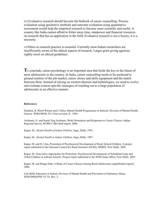 iv) Evaluative research should become the bedrock of career counselling. Process
evaluation using qualitative methods and outcome evaluation using quantitative
assessment would help the empirical research to become more scientific and useful. A
country like India cannot afford to fritter away time, manpower and financial resources
on research that has no application in the field. Evaluative research is not a luxury; it is a
necessity.
v) Ethics in research practice is essential. Currently most Indian researchers are
insufficiently aware of the ethical aspects of research. Larger grant giving agencies
rightly insist on ethical guidelines.
To conclude, career psychology is an important area that holds the key to the future of
most adolescents in the country. In India, career counselling needs to be anchored to
ground realities of the job market, career choice and skills equipment and the match
between them. Instead of relying on western theories and technologies, we need to evolve
and evaluate context specific strategies of reaching out to a large population of
adolescents in an effective manner.
References:
Hendren, R. Birrel Weisen and J. Orley, Mental Health Programmes in Schools. Division of Mental Health,
Geneva. WHO/MNH, 93.3 First revision Â– 1994.
Arulmani, G. and Sonali Nag Arulmani, Work Orientation and Responses to Career Choices: Indian
Regional Survey, WORCC-IRS draft report, 2006.
Kapur, M., Mental Health of Indian Children, Sage, Delhi, 1995.
Kapur, M., Mental Health in Indian Children, Sage, Delhi, 1997.
Kapur, M. and H. Uma, Promotion of Psychosocial Development of Rural School Children. A project
report submitted to the National Council for Rural Institutes (NCRI), MHRD. New Delhi, 2003.
Kapur, M., Innovative Approaches for Promotion: Psychosocial Development of Scheduled Caste and
Tribal Children in Ashram Schools. Project report submitted to the WHO India Office, New Delhi, 2005.
Kapur, M. and Ranga Naik, A Study of Career Choices Among Rural Adolescents (unpublished report),
2006.
Life Skills Education in School, Division of Mental Health and Prevention of Substance Abuse,
WHO/MNH/PSF 93.7A. Rev. 2.
 