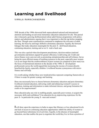 Learning and livelihood
V I M A L A RA M AC H A N D RA N
THE decade of the 1990s showered both unprecedented national and international
attention and funding on universal elementary education (education for all). This period
also witnessed a growing disillusionment about adult literacy programmes with policy-
makers and administrators arguing that it was important to shut the tap before mopping
the floor. Though some constituencies continued to emphasise the relevance of adult
learning, the focus by and large shifted to elementary education. Equally, the forward
linkages that make education meaningful for the poor Â– skill-based education,
continuing education, training and so on Â– took a back seat.
This was also a period when development practitioners, decision-makers (national
governments) and donors argued for greater efficiency in delivering aid. Credit and
micro-finance were seen not only as promoting entrepreneurship and self-reliance, but as
being the most efficient means of reaching resources to the poor, especially poor women.
Let us not forget that the creditworthiness of poor women (as compared to poor men) was
the focus of international attention in the decade of the 1980s Â– development
professionals across the world argued that increasing the income of women directly
benefited the family, especially children. Livelihood became synonymous with micro-
finance and self-help.
It is worth asking whether these new trends/priorities represent competing frameworks or
if there is scope for greater synergy and learning.
Does one necessarily have to choose between elementary education and post-elementary
livelihood oriented education, delivering credit and enhancing womenÂ’s access to
education, training and information to make informed choices, and group formation for
credit or for empowerment?
Does education play any role in enabling people, especially poor women, to acquire the
necessary skills and confidence? Can education be an empowering experience for the
poor Â– in particular the young Â– men and women?
I will draw upon the experience in India to argue that illiteracy or low educational levels
and lack of access to continuing education opportunities inhibit the ability of women to
go beyond basic/subsistence level activities. Equally, in the absence of meaningful
education, one that enables the poor to negotiate the world they live in from a position of
 