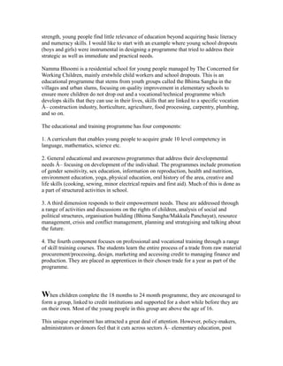 strength, young people find little relevance of education beyond acquiring basic literacy
and numeracy skills. I would like to start with an example where young school dropouts
(boys and girls) were instrumental in designing a programme that tried to address their
strategic as well as immediate and practical needs.
Namma Bhoomi is a residential school for young people managed by The Concerned for
Working Children, mainly erstwhile child workers and school dropouts. This is an
educational programme that stems from youth groups called the Bhima Sangha in the
villages and urban slums, focusing on quality improvement in elementary schools to
ensure more children do not drop out and a vocational/technical programme which
develops skills that they can use in their lives, skills that are linked to a specific vocation
Â– construction industry, horticulture, agriculture, food processing, carpentry, plumbing,
and so on.
The educational and training programme has four components:
1. A curriculum that enables young people to acquire grade 10 level competency in
language, mathematics, science etc.
2. General educational and awareness programmes that address their developmental
needs Â– focusing on development of the individual. The programmes include promotion
of gender sensitivity, sex education, information on reproduction, health and nutrition,
environment education, yoga, physical education, oral history of the area, creative and
life skills (cooking, sewing, minor electrical repairs and first aid). Much of this is done as
a part of structured activities in school.
3. A third dimension responds to their empowerment needs. These are addressed through
a range of activities and discussions on the rights of children, analysis of social and
political structures, organisation building (Bhima Sangha/Makkala Panchayat), resource
management, crisis and conflict management, planning and strategising and talking about
the future.
4. The fourth component focuses on professional and vocational training through a range
of skill training courses. The students learn the entire process of a trade from raw material
procurement/processing, design, marketing and accessing credit to managing finance and
production. They are placed as apprentices in their chosen trade for a year as part of the
programme.
When children complete the 18 months to 24 month programme, they are encouraged to
form a group, linked to credit institutions and supported for a short while before they are
on their own. Most of the young people in this group are above the age of 16.
This unique experiment has attracted a great deal of attention. However, policy-makers,
administrators or donors feel that it cuts across sectors Â– elementary education, post
 