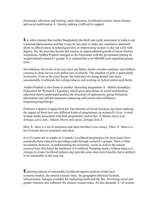 elementary education and training, adult education, livelihood creation, micro-finance
and social mobilisation Â– thereby making it difficult to support.
It is often claimed that (unlike Bangladesh) the thrift and credit movement in India is not
a national phenomenon and that it may be too early to make any conclusive statement
about its effectiveness in reducing poverty or empowering women to eke out a life with
dignity. Yet, the previous decade did witness an unprecedented growth of micro-finance
institutions. Andhra Pradesh emerged as the forerunner with the government putting its
weight behind womenÂ’s groups. It is claimed that over 600,000 such registered groups
exist.
Nevertheless, the levels of poverty have not fallen, farmer suicides continue, and children
continue to drop out (or even pulled out) of schools. The situation of girls is particularly
worrisome. Even as the cities boom, the rural poor are being pushed into more
unsustainable livelihoods like rolling tobacco and working on hybrid cotton seed farms.
Andhra Pradesh is also home to another interesting programme Â– Mahila Samakhya
(Education for WomenÂ’s Equality), which gives precedence to social mobilisation,
education (know/understand/analyse the structures of oppression), group formation,
information and self-development (enhancing self-esteem and confidence,
bargaining/negotiating).
Professor Lakshmi Lingam from the Tata Institute of Social Sciences, has been studying
the impact of these two very different kinds of programmes on womenÂ’s lives. A rural
woman leader associated with both programmes said to her: Â‘Ikkada (here) anta
demagu, paisa ledo; Akkada (there) anta paisa, demagu ledu.Â’
Here Â– there is a lot of awareness and ideas but there is no money. There Â– there is a
lot of money but no awareness and ideas.
It is of course not as simple as it sounds. Livelihood programmes (in most areas) have
essentially been reduced to providing credit through womenÂ’s groups. There is little
investment, however, in understanding the economic, social as well as the natural
resource base that forms the backbone of livelihood. Pumping money without ideas or a
strategy to create livelihood options may provide some short term benefits, but is unlikely
to be sustainable in the long run.
Exploring options of sustainable livelihood requires analysis of the local
economy/market, the natural resource base, the geographic/physical location,
infrastructure, linkages available for marketing/credit and the like. Prevailing social and
gender relations also influence the choices women make. All this demands Â– of women
 