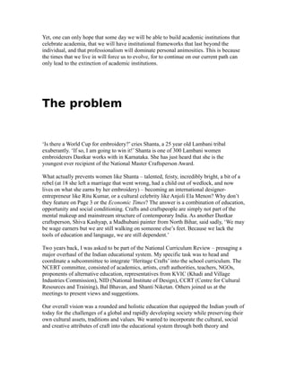 Yet, one can only hope that some day we will be able to build academic institutions that
celebrate academia, that we will have institutional frameworks that last beyond the
individual, and that professionalism will dominate personal animosities. This is because
the times that we live in will force us to evolve, for to continue on our current path can
only lead to the extinction of academic institutions.
The problem
‘Is there a World Cup for embroidery?’ cries Shanta, a 25 year old Lambani tribal
exuberantly. ‘If so, I am going to win it!’ Shanta is one of 300 Lambani women
embroiderers Dastkar works with in Karnataka. She has just heard that she is the
youngest ever recipient of the National Master Craftsperson Award.
What actually prevents women like Shanta – talented, feisty, incredibly bright, a bit of a
rebel (at 18 she left a marriage that went wrong, had a child out of wedlock, and now
lives on what she earns by her embroidery) – becoming an international designer-
entrepreneur like Ritu Kumar, or a cultural celebrity like Anjoli Ela Menon? Why don’t
they feature on Page 3 or the Economic Times? The answer is a combination of education,
opportunity and social conditioning. Crafts and craftspeople are simply not part of the
mental makeup and mainstream structure of contemporary India. As another Dastkar
craftsperson, Shiva Kashyap, a Madhubani painter from North Bihar, said sadly, ‘We may
be wage earners but we are still walking on someone else’s feet. Because we lack the
tools of education and language, we are still dependent.’
Two years back, I was asked to be part of the National Curriculum Review – presaging a
major overhaul of the Indian educational system. My specific task was to head and
coordinate a subcommittee to integrate ‘Heritage Crafts’ into the school curriculum. The
NCERT committee, consisted of academics, artists, craft authorities, teachers, NGOs,
proponents of alternative education, representatives from KVIC (Khadi and Village
Industries Commission), NID (National Institute of Design), CCRT (Centre for Cultural
Resources and Training), Bal Bhavan, and Shanti Niketan. Others joined us at the
meetings to present views and suggestions.
Our overall vision was a rounded and holistic education that equipped the Indian youth of
today for the challenges of a global and rapidly developing society while preserving their
own cultural assets, traditions and values. We wanted to incorporate the cultural, social
and creative attributes of craft into the educational system through both theory and
 