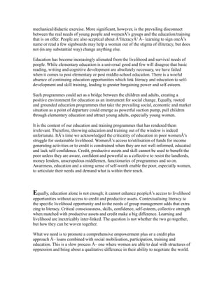 mechanical/didactic exercise. More significant, however, is the prevailing disconnect
between the real needs of young people and womenÂ’s groups and the education/training
that is on offer. People are also sceptical about Â‘literacyÂ’ Â– learning to sign oneÂ’s
name or read a few signboards may help a woman out of the stigma of illiteracy, but does
not (in any substantial way) change anything else.
Education has become increasingly alienated from the livelihood and survival needs of
people. While elementary education is a universal good and few will disagree that basic
reading, writing and cognitive development are absolutely necessary, we have failed
when it comes to post elementary or post middle-school education. There is a woeful
absence of continuing education opportunities which link literacy and education to self-
development and skill training, leading to greater bargaining power and self-esteem.
Such programmes could act as a bridge between the children and adults, creating a
positive environment for education as an instrument for social change. Equally, rooted
and grounded education programmes that take the prevailing social, economic and market
situation as a point of departure could emerge as powerful suction pump, pull children
through elementary education and attract young adults, especially young women.
It is the content of our education and training programmes that has rendered them
irrelevant. Therefore, throwing education and training out of the window is indeed
unfortunate. ItÂ’s time we acknowledged the criticality of education in poor womenÂ’s
struggle for sustainable livelihood. WomenÂ’s access to/utilisation of funds for income
generating activities or to credit is constrained when they are not well-informed, educated
and lack self-confidence. Credit, productive assets and skill cannot be used to benefit the
poor unless they are aware, confident and powerful as a collective to resist the landlords,
money lenders, unscrupulous middlemen, functionaries of programmes and so on.
Awareness, education and a strong sense of self-worth enable the poor, especially women,
to articulate their needs and demand what is within their reach.
Equally, education alone is not enough; it cannot enhance peopleÂ’s access to livelihood
opportunities without access to credit and productive assets. Contextualising literacy to
the specific livelihood opportunity and to the needs of group management adds that extra
zing to literacy. Critical consciousness, skills, confidence, self-esteem, collective strength
when matched with productive assets and credit make a big difference. Learning and
livelihood are inextricably inter-linked. The question is not whether the two go together,
but how they can be woven together.
What we need is to promote a comprehensive empowerment plus or a credit plus
approach Â– loans combined with social mobilisation, participation, training and
education. This is a slow process Â– one where women are able to deal with structures of
oppression and bring about a qualitative difference in their ability to negotiate the world.
 
