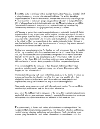 It would be useful to conclude with an example from Andhra Pradesh Â– a modest effort
to bring about synergy between education and livelihood. The Mahila Samakhya
Programme (known as Mahila Samatha in Andhra) works with socially deprived groups
Â– most members of womenÂ’s groups are agricultural labourers or marginal farmers.
80% of all agricultural activity in the district is rain-fed. Migration is thus a way of life.
Cumulative indebtedness is a major concern, with families taking loans from big
farmers/money lenders and mortgaging their only resource Â– labour.
MSP decided to work with women in addressing issues of sustainable livelihood. As the
programme had already helped create mahila sangams (womenÂ’s groups), it decided to
focus on groups that were strong. So what did they do? Women got together and made an
assessment of the situation and what economic activity might yield considerable income
to the collective. They knew agriculture Â– this was their strength. So they decided to
lease land and cultivate local crops. But the quantum of resources they needed was much
more than what conventional SHGs offered.
The first year was not encouraging. As they had not built up reserves, they were forced to
sell the crop immediately after harvest rather than when the prices were high. The next
year, they refused to sell to middle-men but took the produce to the wholesale market.
They also tried to time the sale. Simultaneously, they opened up an outlet for sale of
fertilizers in the village. This both brought down their own cost and gave them an
additional source of income. Some groups diversified into transportation of goods.
It was soon noticed that the workload of their daughters had increased as women
transferred part of their daily work to the young girls at home. The result Â– girls
dropped out after primary school.
Women started discussing such issues within their group and in the family. If women are
instrumental in pulling their families out of the debt trap, how would it affect their
relationship with their husbands and sons? Do men become less responsive and
responsible for family survival? How can they be involved in the process?
At each point women were supported with information and training. They were able to
articulate their problems and seek out the required information.
Yes, a lot of this had been tried in many parts of the world. But keeping the education and
training link alive Â– as a continuous process Â– was critical in strengthening womenÂ’s
ability to move out of bare subsistence and add value to their work and lives.
The problem today is that we seek simple solutions to very complex problems. The
choice is not between elementary education and post elementary education and training.
Nor is it between education and training and micro finance. Finally, the choice is not
between group formation for credit and social mobilisation to develop the collective
 