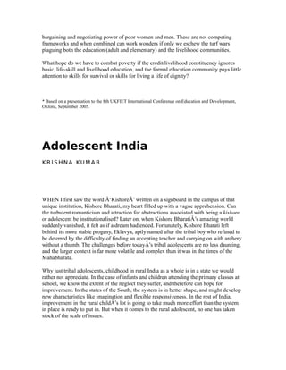 bargaining and negotiating power of poor women and men. These are not competing
frameworks and when combined can work wonders if only we eschew the turf wars
plaguing both the education (adult and elementary) and the livelihood communities.
What hope do we have to combat poverty if the credit/livelihood constituency ignores
basic, life-skill and livelihood education, and the formal education community pays little
attention to skills for survival or skills for living a life of dignity?
* Based on a presentation to the 8th UKFIET International Conference on Education and Development,
Oxford, September 2005.
Adolescent India
K R I S H N A KU M A R
WHEN I first saw the word Â‘KishoreÂ’ written on a signboard in the campus of that
unique institution, Kishore Bharati, my heart filled up with a vague apprehension. Can
the turbulent romanticism and attraction for abstractions associated with being a kishore
or adolescent be institutionalised? Later on, when Kishore BharatiÂ’s amazing world
suddenly vanished, it felt as if a dream had ended. Fortunately, Kishore Bharati left
behind its more stable progeny, Eklavya, aptly named after the tribal boy who refused to
be deterred by the difficulty of finding an accepting teacher and carrying on with archery
without a thumb. The challenges before todayÂ’s tribal adolescents are no less daunting,
and the larger context is far more volatile and complex than it was in the times of the
Mahabharata.
Why just tribal adolescents, childhood in rural India as a whole is in a state we would
rather not appreciate. In the case of infants and children attending the primary classes at
school, we know the extent of the neglect they suffer, and therefore can hope for
improvement. In the states of the South, the system is in better shape, and might develop
new characteristics like imagination and flexible responsiveness. In the rest of India,
improvement in the rural childÂ’s lot is going to take much more effort than the system
in place is ready to put in. But when it comes to the rural adolescent, no one has taken
stock of the scale of issues.
 