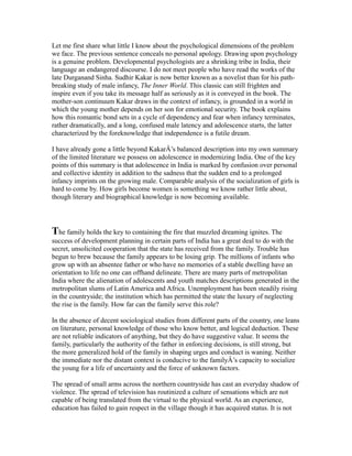 Let me first share what little I know about the psychological dimensions of the problem
we face. The previous sentence conceals no personal apology. Drawing upon psychology
is a genuine problem. Developmental psychologists are a shrinking tribe in India, their
language an endangered discourse. I do not meet people who have read the works of the
late Durganand Sinha. Sudhir Kakar is now better known as a novelist than for his path-
breaking study of male infancy, The Inner World. This classic can still frighten and
inspire even if you take its message half as seriously as it is conveyed in the book. The
mother-son continuum Kakar draws in the context of infancy, is grounded in a world in
which the young mother depends on her son for emotional security. The book explains
how this romantic bond sets in a cycle of dependency and fear when infancy terminates,
rather dramatically, and a long, confused male latency and adolescence starts, the latter
characterized by the foreknowledge that independence is a futile dream.
I have already gone a little beyond KakarÂ’s balanced description into my own summary
of the limited literature we possess on adolescence in modernizing India. One of the key
points of this summary is that adolescence in India is marked by confusion over personal
and collective identity in addition to the sadness that the sudden end to a prolonged
infancy imprints on the growing male. Comparable analysis of the socialization of girls is
hard to come by. How girls become women is something we know rather little about,
though literary and biographical knowledge is now becoming available.
The family holds the key to containing the fire that muzzled dreaming ignites. The
success of development planning in certain parts of India has a great deal to do with the
secret, unsolicited cooperation that the state has received from the family. Trouble has
begun to brew because the family appears to be losing grip. The millions of infants who
grow up with an absentee father or who have no memories of a stable dwelling have an
orientation to life no one can offhand delineate. There are many parts of metropolitan
India where the alienation of adolescents and youth matches descriptions generated in the
metropolitan slums of Latin America and Africa. Unemployment has been steadily rising
in the countryside; the institution which has permitted the state the luxury of neglecting
the rise is the family. How far can the family serve this role?
In the absence of decent sociological studies from different parts of the country, one leans
on literature, personal knowledge of those who know better, and logical deduction. These
are not reliable indicators of anything, but they do have suggestive value. It seems the
family, particularly the authority of the father in enforcing decisions, is still strong, but
the more generalized hold of the family in shaping urges and conduct is waning. Neither
the immediate nor the distant context is conducive to the familyÂ’s capacity to socialize
the young for a life of uncertainty and the force of unknown factors.
The spread of small arms across the northern countryside has cast an everyday shadow of
violence. The spread of television has routinized a culture of sensations which are not
capable of being translated from the virtual to the physical world. As an experience,
education has failed to gain respect in the village though it has acquired status. It is not
 