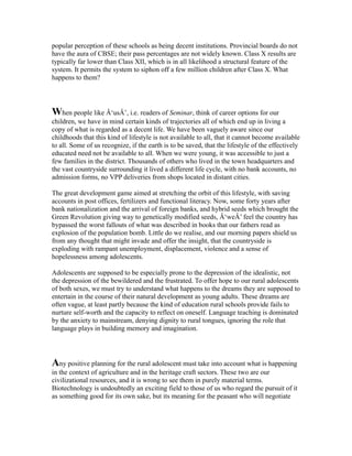popular perception of these schools as being decent institutions. Provincial boards do not
have the aura of CBSE; their pass percentages are not widely known. Class X results are
typically far lower than Class XII, which is in all likelihood a structural feature of the
system. It permits the system to siphon off a few million children after Class X. What
happens to them?
When people like Â‘usÂ’, i.e. readers of Seminar, think of career options for our
children, we have in mind certain kinds of trajectories all of which end up in living a
copy of what is regarded as a decent life. We have been vaguely aware since our
childhoods that this kind of lifestyle is not available to all, that it cannot become available
to all. Some of us recognize, if the earth is to be saved, that the lifestyle of the effectively
educated need not be available to all. When we were young, it was accessible to just a
few families in the district. Thousands of others who lived in the town headquarters and
the vast countryside surrounding it lived a different life cycle, with no bank accounts, no
admission forms, no VPP deliveries from shops located in distant cities.
The great development game aimed at stretching the orbit of this lifestyle, with saving
accounts in post offices, fertilizers and functional literacy. Now, some forty years after
bank nationalization and the arrival of foreign banks, and hybrid seeds which brought the
Green Revolution giving way to genetically modified seeds, Â‘weÂ’ feel the country has
bypassed the worst fallouts of what was described in books that our fathers read as
explosion of the population bomb. Little do we realise, and our morning papers shield us
from any thought that might invade and offer the insight, that the countryside is
exploding with rampant unemployment, displacement, violence and a sense of
hopelessness among adolescents.
Adolescents are supposed to be especially prone to the depression of the idealistic, not
the depression of the bewildered and the frustrated. To offer hope to our rural adolescents
of both sexes, we must try to understand what happens to the dreams they are supposed to
entertain in the course of their natural development as young adults. These dreams are
often vague, at least partly because the kind of education rural schools provide fails to
nurture self-worth and the capacity to reflect on oneself. Language teaching is dominated
by the anxiety to mainstream, denying dignity to rural tongues, ignoring the role that
language plays in building memory and imagination.
Any positive planning for the rural adolescent must take into account what is happening
in the context of agriculture and in the heritage craft sectors. These two are our
civilizational resources, and it is wrong to see them in purely material terms.
Biotechnology is undoubtedly an exciting field to those of us who regard the pursuit of it
as something good for its own sake, but its meaning for the peasant who will negotiate
 