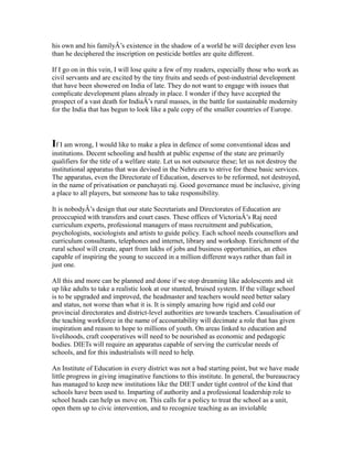 his own and his familyÂ’s existence in the shadow of a world he will decipher even less
than he deciphered the inscription on pesticide bottles are quite different.
If I go on in this vein, I will lose quite a few of my readers, especially those who work as
civil servants and are excited by the tiny fruits and seeds of post-industrial development
that have been showered on India of late. They do not want to engage with issues that
complicate development plans already in place. I wonder if they have accepted the
prospect of a vast death for IndiaÂ’s rural masses, in the battle for sustainable modernity
for the India that has begun to look like a pale copy of the smaller countries of Europe.
If I am wrong, I would like to make a plea in defence of some conventional ideas and
institutions. Decent schooling and health at public expense of the state are primarily
qualifiers for the title of a welfare state. Let us not outsource these; let us not destroy the
institutional apparatus that was devised in the Nehru era to strive for these basic services.
The apparatus, even the Directorate of Education, deserves to be reformed, not destroyed,
in the name of privatisation or panchayati raj. Good governance must be inclusive, giving
a place to all players, but someone has to take responsibility.
It is nobodyÂ’s design that our state Secretariats and Directorates of Education are
preoccupied with transfers and court cases. These offices of VictoriaÂ’s Raj need
curriculum experts, professional managers of mass recruitment and publication,
psychologists, sociologists and artists to guide policy. Each school needs counsellors and
curriculum consultants, telephones and internet, library and workshop. Enrichment of the
rural school will create, apart from lakhs of jobs and business opportunities, an ethos
capable of inspiring the young to succeed in a million different ways rather than fail in
just one.
All this and more can be planned and done if we stop dreaming like adolescents and sit
up like adults to take a realistic look at our stunted, bruised system. If the village school
is to be upgraded and improved, the headmaster and teachers would need better salary
and status, not worse than what it is. It is simply amazing how rigid and cold our
provincial directorates and district-level authorities are towards teachers. Casualisation of
the teaching workforce in the name of accountability will decimate a role that has given
inspiration and reason to hope to millions of youth. On areas linked to education and
livelihoods, craft cooperatives will need to be nourished as economic and pedagogic
bodies. DIETs will require an apparatus capable of serving the curricular needs of
schools, and for this industrialists will need to help.
An Institute of Education in every district was not a bad starting point, but we have made
little progress in giving imaginative functions to this institute. In general, the bureaucracy
has managed to keep new institutions like the DIET under tight control of the kind that
schools have been used to. Imparting of authority and a professional leadership role to
school heads can help us move on. This calls for a policy to treat the school as a unit,
open them up to civic intervention, and to recognize teaching as an inviolable
 