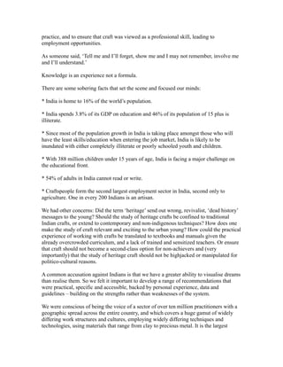 practice, and to ensure that craft was viewed as a professional skill, leading to
employment opportunities.
As someone said, ‘Tell me and I’ll forget, show me and I may not remember, involve me
and I’ll understand.’
Knowledge is an experience not a formula.
There are some sobering facts that set the scene and focused our minds:
* India is home to 16% of the world’s population.
* India spends 3.8% of its GDP on education and 46% of its population of 15 plus is
illiterate.
* Since most of the population growth in India is taking place amongst those who will
have the least skills/education when entering the job market, India is likely to be
inundated with either completely illiterate or poorly schooled youth and children.
* With 388 million children under 15 years of age, India is facing a major challenge on
the educational front.
* 54% of adults in India cannot read or write.
* Craftspeople form the second largest employment sector in India, second only to
agriculture. One in every 200 Indians is an artisan.
We had other concerns: Did the term ‘heritage’ send out wrong, revivalist, ‘dead history’
messages to the young? Should the study of heritage crafts be confined to traditional
Indian crafts, or extend to contemporary and non-indigenous techniques? How does one
make the study of craft relevant and exciting to the urban young? How could the practical
experience of working with crafts be translated to textbooks and manuals given the
already overcrowded curriculum, and a lack of trained and sensitized teachers. Or ensure
that craft should not become a second-class option for non-achievers and (very
importantly) that the study of heritage craft should not be highjacked or manipulated for
politico-cultural reasons.
A common accusation against Indians is that we have a greater ability to visualise dreams
than realise them. So we felt it important to develop a range of recommendations that
were practical, specific and accessible, backed by personal experience, data and
guidelines – building on the strengths rather than weaknesses of the system.
We were conscious of being the voice of a sector of over ten million practitioners with a
geographic spread across the entire country, and which covers a huge gamut of widely
differing work structures and cultures, employing widely differing techniques and
technologies, using materials that range from clay to precious metal. It is the largest
 
